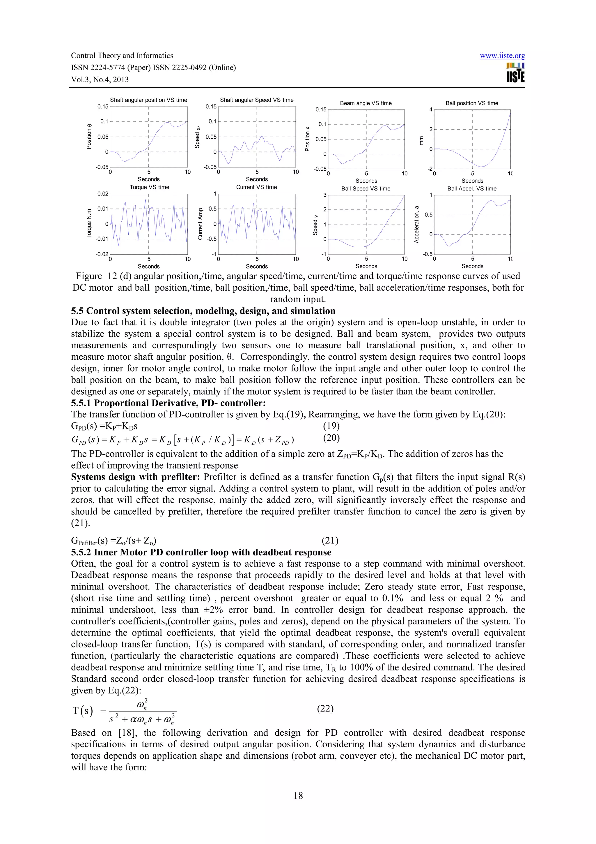Control Theory and Informatics
ISSN 2224-5774 (Paper) ISSN 2225-0492 (Online)
Vol.3, No.4, 2013
Shaft angular Speed VS time

0.1

0.05
0
-0.05

0.05
0

0

5
Seconds
Torque VS time

-0.05

10

4

0.1

2

0.05

0

0

0

5
Seconds
Current VS time

10

-0.05

5
Seconds
Ball Speed VS time

-2

10

2

0
-0.01
-0.02

0

5
Seconds

10

0
-0.5
-1

1
0

0

5
Seconds

10

-1

0

5
Seconds
Ball Accel. VS time

10

0

5
Seconds

10

1
Acceleration, a

0.5

0

3

0.01

Speed ν

1
Current Amp

0.02
Torque N.m

Ball position VS time

0.15

Position x

0.1

Beam angle VS time

0.15

Speed ω

Position θ

0.15

mm

Shaft angular position VS time

www.iiste.org

0

5
Seconds

10

0.5

0

-0.5

Figure 12 (d) angular position,/time, angular speed/time, current/time and torque/time response curves of used
DC motor and ball position,/time, ball position,/time, ball speed/time, ball acceleration/time responses, both for
random input.
5.5 Control system selection, modeling, design, and simulation
Due to fact that it is double integrator (two poles at the origin) system and is open-loop unstable, in order to
stabilize the system a special control system is to be designed. Ball and beam system, provides two outputs
measurements and correspondingly two sensors one to measure ball translational position, x, and other to
measure motor shaft angular position, θ. Correspondingly, the control system design requires two control loops
design, inner for motor angle control, to make motor follow the input angle and other outer loop to control the
ball position on the beam, to make ball position follow the reference input position. These controllers can be
designed as one or separately, mainly if the motor system is required to be faster than the beam controller.
5.5.1 Proportional Derivative, PD- controller:
The transfer function of PD-controller is given by Eq.(19), Rearranging, we have the form given by Eq.(20):
GPD(s) =KP+KDs
(19)
(20)
G PD (s ) = K P + K D s = K D [s + (K P / K D ) ] = K D (s + Z PD )
The PD-controller is equivalent to the addition of a simple zero at ZPD=KP/KD. The addition of zeros has the
effect of improving the transient response
Systems design with prefilter: Prefilter is defined as a transfer function Gp(s) that filters the input signal R(s)
prior to calculating the error signal. Adding a control system to plant, will result in the addition of poles and/or
zeros, that will effect the response, mainly the added zero, will significantly inversely effect the response and
should be cancelled by prefilter, therefore the required prefilter transfer function to cancel the zero is given by
(21).
GPefilter(s) =Zo/(s+ Zo)
(21)
5.5.2 Inner Motor PD controller loop with deadbeat response
Often, the goal for a control system is to achieve a fast response to a step command with minimal overshoot.
Deadbeat response means the response that proceeds rapidly to the desired level and holds at that level with
minimal overshoot. The characteristics of deadbeat response include; Zero steady state error, Fast response,
(short rise time and settling time) , percent overshoot greater or equal to 0.1% and less or equal 2 % and
minimal undershoot, less than ±2% error band. In controller design for deadbeat response approach, the
controller's coefficients,(controller gains, poles and zeros), depend on the physical parameters of the system. To
determine the optimal coefficients, that yield the optimal deadbeat response, the system's overall equivalent
closed-loop transfer function, T(s) is compared with standard, of corresponding order, and normalized transfer
function, (particularly the characteristic equations are compared) .These coefficients were selected to achieve
deadbeat response and minimize settling time Ts and rise time, TR to 100% of the desired command. The desired
Standard second order closed-loop transfer function for achieving desired deadbeat response specifications is
given by Eq.(22):

T (s ) =

ω n2
2
s + αω n s + ω n

(22)

2

Based on [18], the following derivation and design for PD controller with desired deadbeat response
specifications in terms of desired output angular position. Considering that system dynamics and disturbance
torques depends on application shape and dimensions (robot arm, conveyer etc), the mechanical DC motor part,
will have the form:
18

 