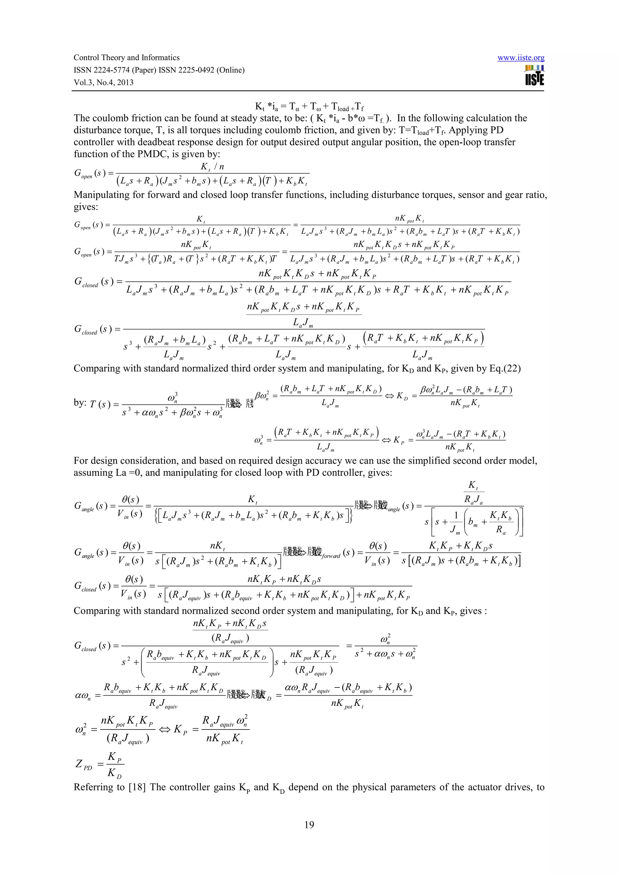 Control Theory and Informatics
ISSN 2224-5774 (Paper) ISSN 2225-0492 (Online)
Vol.3, No.4, 2013

www.iiste.org

Kt *ia = Tα + Tω + Tload +Tf
The coulomb friction can be found at steady state, to be: ( Kt *ia - b*ω =Tf. ). In the following calculation the
disturbance torque, T, is all torques including coulomb friction, and given by: T=Tload+Tf. Applying PD
controller with deadbeat response design for output desired output angular position, the open-loop transfer
function of the PMDC, is given by:
Kt / n
( La s + R a ) (J m s + bm s ) + ( La s + R a )(T ) + K b K t

G open (s ) =

2

Manipulating for forward and closed loop transfer functions, including disturbance torques, sensor and gear ratio,
gives:
G open (s ) =

G open (s ) =

Kt

=

( L a s + R a ) (J m s 2 + b m s ) + ( L a s + R a )(T ) + K b K t
nK pot K t

=

TJ m s 3 + {(T a ) R a + (T } s 2 + ( R aT + K b K t )T

G closed (s ) =

nK pot K t
L a J m s 3 + ( R a J m + b m L a )s 2 + ( R a b m + L aT )s + ( R aT + K b K t )

nK pot K t K D s + nK pot K t K P
L a J m s 3 + ( R a J m + b m L a )s 2 + ( R a b m + L aT )s + ( R aT + K b K t )

nK pot K t K D s + nK pot K t K P
L a J m s + ( R a J m + b m L a )s + ( R a b m + L aT + nK pot K t K D )s + R aT + K b K t + nK pot K t K P
3

2

nK pot K t K D s + nK pot K t K P
La J m

G closed (s ) =

( R aT + K b K t + nK pot K t K P )
( R a J m + b m L a ) 2 ( R a b m + LaT + nK pot K t K D )
s +
s+
La J m
La J m
La J m
Comparing with standard normalized third order system and manipulating, for KD and KP, given by Eq.(22)
s3 +

βωn2 =

3
ωn

by: T (s ) =

2
3
s 3 + αω n s 2 + βω n s + ω n

( R a b m + LaT + nK pot K t K D )

牋 牋
牋 ?
⇔

3
ωn =

La J m

(R T
a

+ K b K t + nK pot K t K P )
La J m

⇔ KD =

⇔ KP =

2
βωn La J m − ( R a b m + L aT )

nK pot K t

3
ωn La J m − ( R aT + K b K t )

nK pot K t

For design consideration, and based on required design accuracy we can use the simplified second order model,
assuming La =0, and manipulating for closed loop with PD controller, gives:
Kt
Kt
Ra J a
θ (s )
牋⇔ 牋 angle (s ) =
牋 牋
G angle (s ) =
=
G
V in (s )

 La J m s 3 + ( R a J m + b m La )s 2 + (R ab m + K t K b )s 
K t K b 
1 


s s +
 bm +

Jm 
R a 


{

G angle (s ) =

θ (s )
V in (s )

Gclosed (s ) =

=

θ (s )
V in (s )

=

}

nK t
s (R a J m )s + (R abm + K t K b ) 


2

牋牋 牋 forward (s ) =
牋⇔ 牋
G

θ (s )
V in (s )

=

Kt K P + Kt K D s
s [ (R a J m )s + (R abm + K t K b )]

nK t K P + nK t K D s
s (R a J equiv )s + (R abequiv + K t K b + nK pot K t K D )  + nK pot K t K P



Comparing with standard normalized second order system and manipulating, for KD and KP, gives :
nK t K P + nK t K D s
2
(R a J equiv )
ωn
G closed (s ) =
= 2
2
s + αωn s + ωn
 R a bequiv + K t K b + nK pot K t K D 
nK pot K t K P
s2 +
s+



R a J equiv
(R a J equiv )


+ K t K b + nK pot K t K D
αωn R a J equiv − (R abequiv + K t K b )
Rb
牋牋 牋K D =
牋⇔ 牋
αωn = a equiv
R a J equiv
nK pot K t

ω =
2
n

nK pot K t K P

Z PD =

( R a J equiv )

⇔ KP =

2
R a J equiv ωn

nK pot K t

KP
KD

Referring to [18] The controller gains KP and KD depend on the physical parameters of the actuator drives, to
19

 