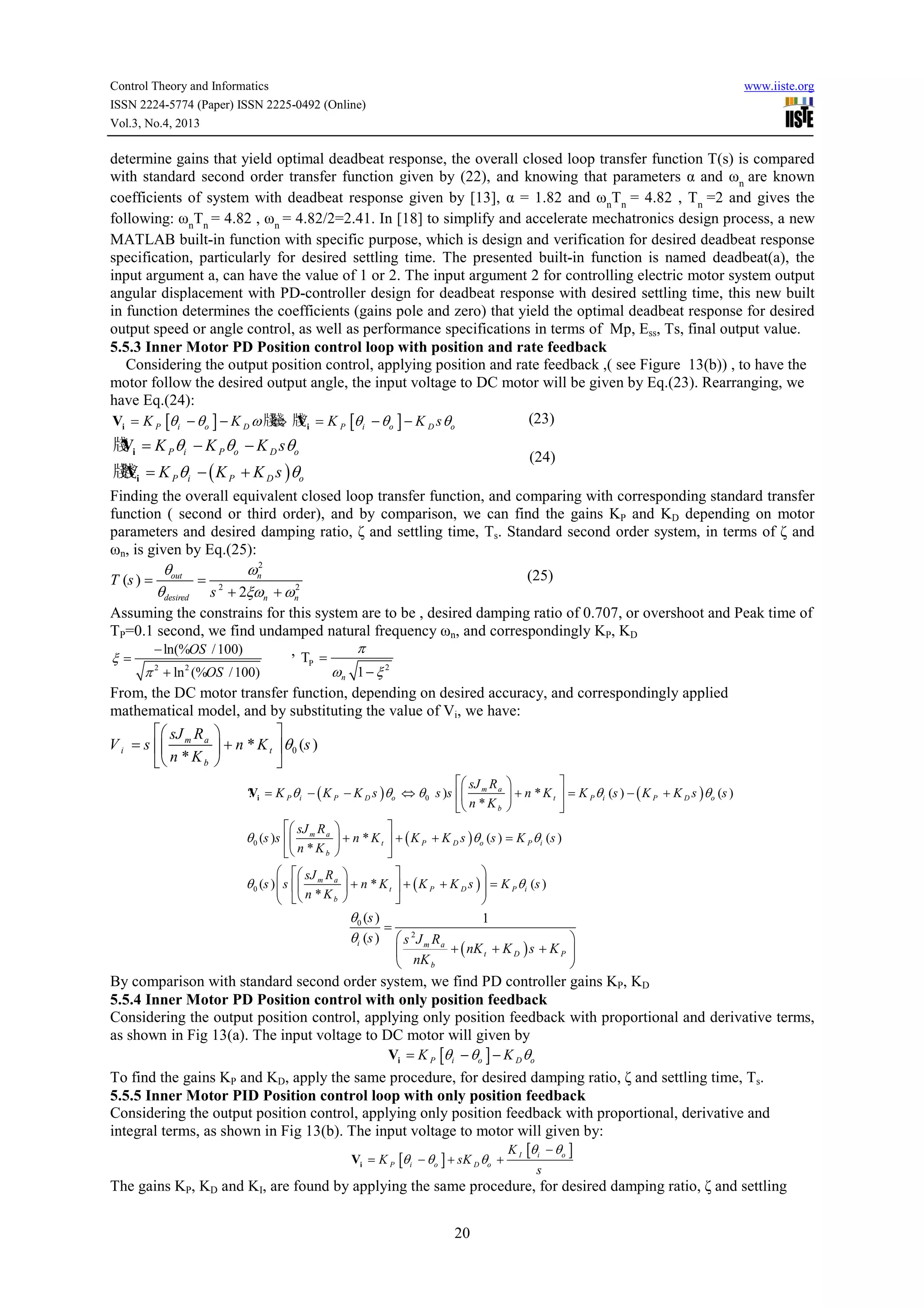 Control Theory and Informatics
ISSN 2224-5774 (Paper) ISSN 2225-0492 (Online)
Vol.3, No.4, 2013

www.iiste.org

determine gains that yield optimal deadbeat response, the overall closed loop transfer function T(s) is compared
with standard second order transfer function given by (22), and knowing that parameters α and ωn are known
coefficients of system with deadbeat response given by [13], α = 1.82 and ωnTn = 4.82 , Tn =2 and gives the
following: ωnTn = 4.82 , ωn = 4.82/2=2.41. In [18] to simplify and accelerate mechatronics design process, a new
MATLAB built-in function with specific purpose, which is design and verification for desired deadbeat response
specification, particularly for desired settling time. The presented built-in function is named deadbeat(a), the
input argument a, can have the value of 1 or 2. The input argument 2 for controlling electric motor system output
angular displacement with PD-controller design for deadbeat response with desired settling time, this new built
in function determines the coefficients (gains pole and zero) that yield the optimal deadbeat response for desired
output speed or angle control, as well as performance specifications in terms of Mp, Ess, Ts, final output value.
5.5.3 Inner Motor PD Position control loop with position and rate feedback
Considering the output position control, applying position and rate feedback ,( see Figure 13(b)) , to have the
motor follow the desired output angle, the input voltage to DC motor will be given by Eq.(23). Rearranging, we
have Eq.(24):
(23)
牋 V
Vi = K P [θ i − θo ] − K D ω 牋 牋i = K P [θ i − θo ] − K D s θo
⇔

牋 i = K P θi − K P θo − K D sθo
?
V

(24)

牋Vi = K P θi − ( K P + K D s ) θo
牋

Finding the overall equivalent closed loop transfer function, and comparing with corresponding standard transfer
function ( second or third order), and by comparison, we can find the gains KP and KD depending on motor
parameters and desired damping ratio, ζ and settling time, Ts. Standard second order system, in terms of ζ and
ωn, is given by Eq.(25):
2
θ
ωn
(25)
T (s ) = out = 2
2
θdesired s + 2ξωn + ωn
Assuming the constrains for this system are to be , desired damping ratio of 0.707, or overshoot and Peak time of
TP=0.1 second, we find undamped natural frequency ωn, and correspondingly KP, KD
π
− ln(%OS / 100)
,T =
ξ=
P
ωn 1 − ξ 2
π 2 + ln 2 (%OS / 100)
From, the DC motor transfer function, depending on desired accuracy, and correspondingly applied
mathematical model, and by substituting the value of Vi, we have:
 sJ R 

V i = s  m a  + n * K t  θ 0 (s )
 n * K b 

 sJ R 

? i = K P θi − ( K P − K D s ) θo ⇔ θ0 s )s  m a  + n * K t  = K P θ i (s ) − ( K P + K D s ) θo (s )
V
n *Kb 


 sJ m R a 

 + n * K t  + ( K P + K D s ) θo (s ) = K P θ i (s )
 n * K b 


θ 0 (s )s 

  sJ m R a

  n * K b

θ 0 (s )  s 




 + n * K t  + ( K P + K D s )  = K P θ i (s )





θ0 (s )
=
θi (s )  s 2 J m R a

 nK b

1

+ ( nK t + K D ) s + K P 


By comparison with standard second order system, we find PD controller gains KP, KD
5.5.4 Inner Motor PD Position control with only position feedback
Considering the output position control, applying only position feedback with proportional and derivative terms,
as shown in Fig 13(a). The input voltage to DC motor will given by
Vi = K P [θi − θo ] − K D θo
To find the gains KP and KD, apply the same procedure, for desired damping ratio, ζ and settling time, Ts.
5.5.5 Inner Motor PID Position control loop with only position feedback
Considering the output position control, applying only position feedback with proportional, derivative and
integral terms, as shown in Fig 13(b). The input voltage to motor will given by:
Vi = K P [θ i − θo ] + sK D θo +

K I [θ i − θo ]
s

The gains KP, KD and KI, are found by applying the same procedure, for desired damping ratio, ζ and settling
20

 