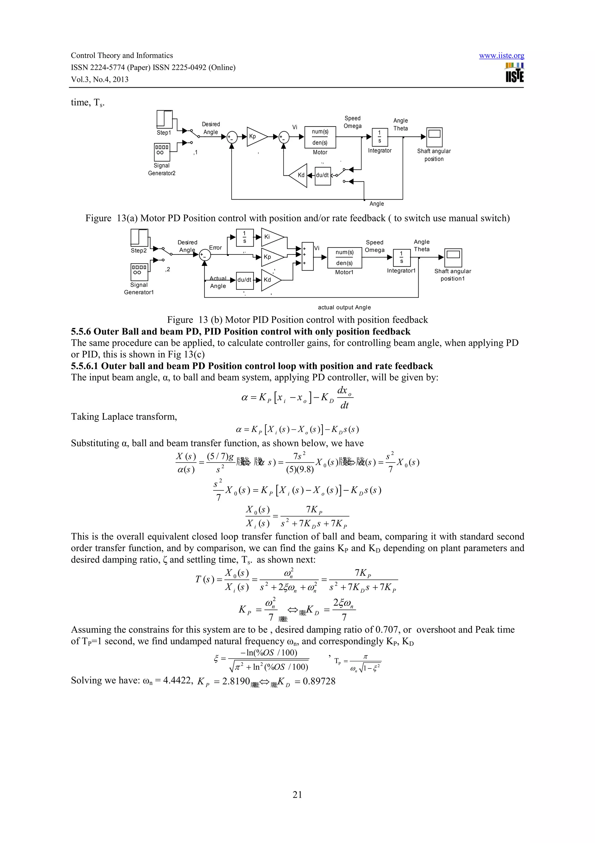Control Theory and Informatics
ISSN 2224-5774 (Paper) ISSN 2225-0492 (Online)
Vol.3, No.4, 2013

www.iiste.org

time, Ts.
Desired
Angle

Step1

Vi

Speed
Omega

num(s)

Kp

den(s)
,

,1

Integrator

Motor

Kd

Shaft angular
position

.

.,

Signal
Generator2

Angle
Theta

1
s

du/dt

Angle

Figure 13(a) Motor PD Position control with position and/or rate feedback ( to switch use manual switch)
Desired
Angle

Step2

1
s
Error

Ki

,.

Vi

..

num(s)

Speed
Omega

Angle
Theta

den(s)

1
s

Motor1

Integrator1

Kp
,2
Signal
Generator1

,'
Actual
Angle

du/dt
'.

Kd

Shaft angular
position1

'
actual output Angle

Figure 13 (b) Motor PID Position control with position feedback
5.5.6 Outer Ball and beam PD, PID Position control with only position feedback
The same procedure can be applied, to calculate controller gains, for controlling beam angle, when applying PD
or PID, this is shown in Fig 13(c)
5.5.6.1 Outer ball and beam PD Position control loop with position and rate feedback
The input beam angle, α, to ball and beam system, applying PD controller, will be given by:
dx
α = K P [x i − x o ] − K D o
dt
Taking Laplace transform,
α = K P [ X i (s ) − X o (s )] − K D s (s )
Substituting α, ball and beam transfer function, as shown below, we have
X (s ) (5 / 7) g
7s 2
s2
牋 牋 s) =
牋 ?
牋 α
=
⇔ α
X 0 (s )牋⇔ 牋(s ) = X 0 (s )
2
(5)(9.8)
7
α (s )
s

s2
X 0 (s ) = K P [ X i (s ) − X o (s ) ] − K D s (s )
7
X 0 (s )
7K P
= 2
X i (s ) s + 7 K D s + 7K P
This is the overall equivalent closed loop transfer function of ball and beam, comparing it with standard second
order transfer function, and by comparison, we can find the gains KP and KD depending on plant parameters and
desired damping ratio, ζ and settling time, Ts. as shown next:
X (s )
ωn2
7K P
T (s ) = 0
= 2
= 2
2
X i (s ) s + 2ξωn + ωn s + 7K D s + 7K P

2ξωn
⇔牋 K D =
牋
7 牋
7
牋
牋
Assuming the constrains for this system are to be , desired damping ratio of 0.707, or overshoot and Peak time
of TP=1 second, we find undamped natural frequency ωn, and correspondingly KP, KD
− ln(%OS / 100)
,
π
ξ=
KP =

ωn2

π 2 + ln 2 (%OS / 100)

TP =

Solving we have: ωn = 4.4422, K P = 2.8190 牋 ⇔ 牋 K D = 0.89728
牋
牋
牋

21

ωn 1 − ξ 2

 
