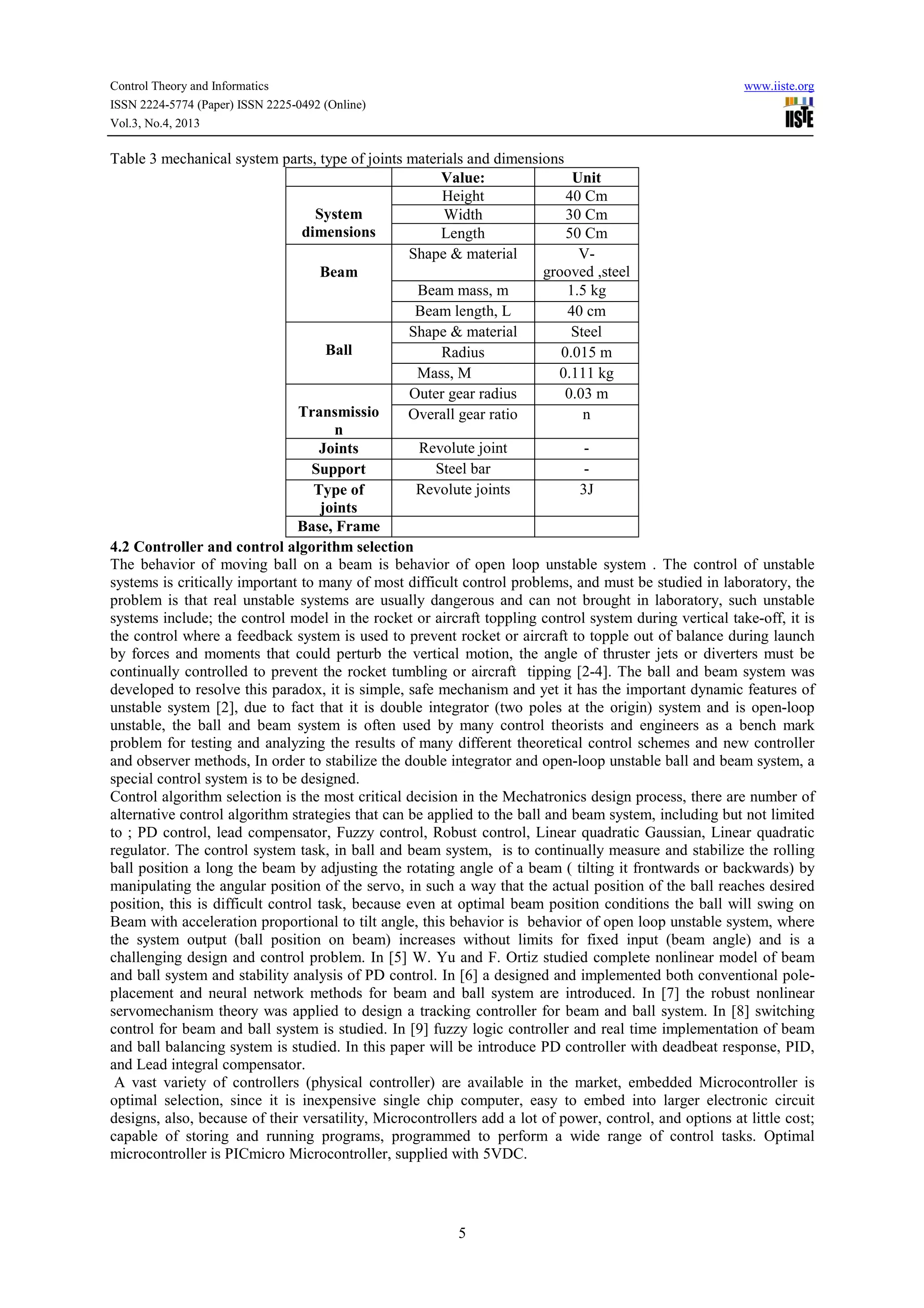 Control Theory and Informatics
ISSN 2224-5774 (Paper) ISSN 2225-0492 (Online)
Vol.3, No.4, 2013

www.iiste.org

Table 3 mechanical system parts, type of joints materials and dimensions
Value:
Unit
Height
40 Cm
System
Width
30 Cm
dimensions
Length
50 Cm
Shape & material
Vgrooved ,steel
Beam
Beam mass, m
1.5 kg
Beam length, L
40 cm
Shape & material
Steel
Ball
Radius
0.015 m
Mass, M
0.111 kg
Outer gear radius
0.03 m
Transmissio
Overall gear ratio
n
n
Revolute joint
Joints
Steel bar
Support
Revolute joints
3J
Type of
joints
Base, Frame
4.2 Controller and control algorithm selection
The behavior of moving ball on a beam is behavior of open loop unstable system . The control of unstable
systems is critically important to many of most difficult control problems, and must be studied in laboratory, the
problem is that real unstable systems are usually dangerous and can not brought in laboratory, such unstable
systems include; the control model in the rocket or aircraft toppling control system during vertical take-off, it is
the control where a feedback system is used to prevent rocket or aircraft to topple out of balance during launch
by forces and moments that could perturb the vertical motion, the angle of thruster jets or diverters must be
continually controlled to prevent the rocket tumbling or aircraft tipping [2-4]. The ball and beam system was
developed to resolve this paradox, it is simple, safe mechanism and yet it has the important dynamic features of
unstable system [2], due to fact that it is double integrator (two poles at the origin) system and is open-loop
unstable, the ball and beam system is often used by many control theorists and engineers as a bench mark
problem for testing and analyzing the results of many different theoretical control schemes and new controller
and observer methods, In order to stabilize the double integrator and open-loop unstable ball and beam system, a
special control system is to be designed.
Control algorithm selection is the most critical decision in the Mechatronics design process, there are number of
alternative control algorithm strategies that can be applied to the ball and beam system, including but not limited
to ; PD control, lead compensator, Fuzzy control, Robust control, Linear quadratic Gaussian, Linear quadratic
regulator. The control system task, in ball and beam system, is to continually measure and stabilize the rolling
ball position a long the beam by adjusting the rotating angle of a beam ( tilting it frontwards or backwards) by
manipulating the angular position of the servo, in such a way that the actual position of the ball reaches desired
position, this is difficult control task, because even at optimal beam position conditions the ball will swing on
Beam with acceleration proportional to tilt angle, this behavior is behavior of open loop unstable system, where
the system output (ball position on beam) increases without limits for fixed input (beam angle) and is a
challenging design and control problem. In [5] W. Yu and F. Ortiz studied complete nonlinear model of beam
and ball system and stability analysis of PD control. In [6] a designed and implemented both conventional poleplacement and neural network methods for beam and ball system are introduced. In [7] the robust nonlinear
servomechanism theory was applied to design a tracking controller for beam and ball system. In [8] switching
control for beam and ball system is studied. In [9] fuzzy logic controller and real time implementation of beam
and ball balancing system is studied. In this paper will be introduce PD controller with deadbeat response, PID,
and Lead integral compensator.
A vast variety of controllers (physical controller) are available in the market, embedded Microcontroller is
optimal selection, since it is inexpensive single chip computer, easy to embed into larger electronic circuit
designs, also, because of their versatility, Microcontrollers add a lot of power, control, and options at little cost;
capable of storing and running programs, programmed to perform a wide range of control tasks. Optimal
microcontroller is PICmicro Microcontroller, supplied with 5VDC.

5

 