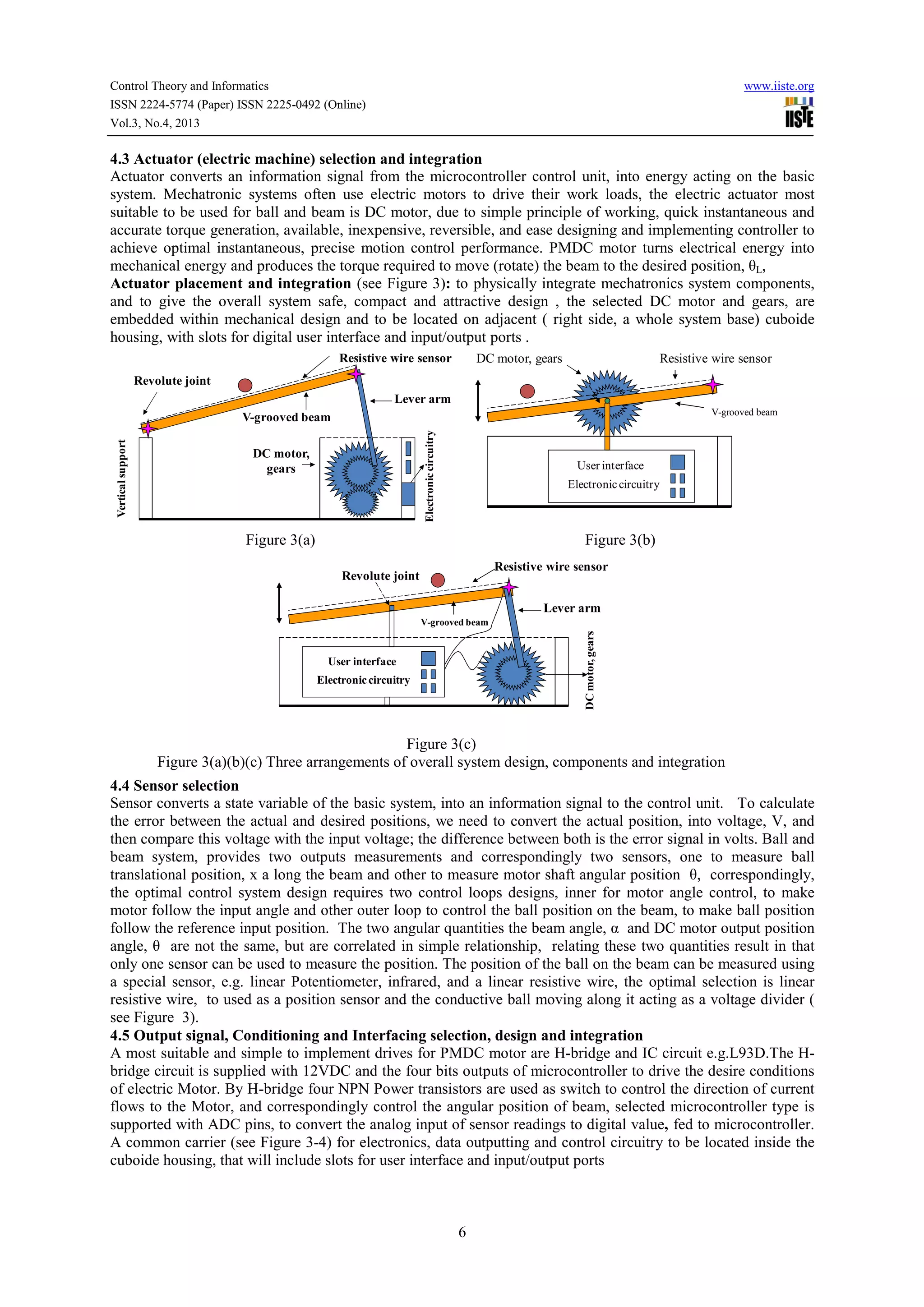 Control Theory and Informatics
ISSN 2224-5774 (Paper) ISSN 2225-0492 (Online)
Vol.3, No.4, 2013

www.iiste.org

4.3 Actuator (electric machine) selection and integration
Actuator converts an information signal from the microcontroller control unit, into energy acting on the basic
system. Mechatronic systems often use electric motors to drive their work loads, the electric actuator most
suitable to be used for ball and beam is DC motor, due to simple principle of working, quick instantaneous and
accurate torque generation, available, inexpensive, reversible, and ease designing and implementing controller to
achieve optimal instantaneous, precise motion control performance. PMDC motor turns electrical energy into
mechanical energy and produces the torque required to move (rotate) the beam to the desired position, θL,
Actuator placement and integration (see Figure 3): to physically integrate mechatronics system components,
and to give the overall system safe, compact and attractive design , the selected DC motor and gears, are
embedded within mechanical design and to be located on adjacent ( right side, a whole system base) cuboide
housing, with slots for digital user interface and input/output ports .
DC motor, gears

Resistive wire sensor

Resistive wire sensor

Revolute joint
Lever arm
V-grooved beam

Electronic circuitry

Vertical support

V-grooved beam
DC motor,
gears

User interface
Electronic circuitry

Figure 3(a)

Figure 3(b)
Resistive wire sensor

Revolute joint

Lever arm
DC motor, gears

V-grooved beam

User interface
Electronic circuitry

Figure 3(c)
Figure 3(a)(b)(c) Three arrangements of overall system design, components and integration
4.4 Sensor selection
Sensor converts a state variable of the basic system, into an information signal to the control unit. To calculate
the error between the actual and desired positions, we need to convert the actual position, into voltage, V, and
then compare this voltage with the input voltage; the difference between both is the error signal in volts. Ball and
beam system, provides two outputs measurements and correspondingly two sensors, one to measure ball
translational position, x a long the beam and other to measure motor shaft angular position θ, correspondingly,
the optimal control system design requires two control loops designs, inner for motor angle control, to make
motor follow the input angle and other outer loop to control the ball position on the beam, to make ball position
follow the reference input position. The two angular quantities the beam angle, α and DC motor output position
angle, θ are not the same, but are correlated in simple relationship, relating these two quantities result in that
only one sensor can be used to measure the position. The position of the ball on the beam can be measured using
a special sensor, e.g. linear Potentiometer, infrared, and a linear resistive wire, the optimal selection is linear
resistive wire, to used as a position sensor and the conductive ball moving along it acting as a voltage divider (
see Figure 3).
4.5 Output signal, Conditioning and Interfacing selection, design and integration
A most suitable and simple to implement drives for PMDC motor are H-bridge and IC circuit e.g.L93D.The Hbridge circuit is supplied with 12VDC and the four bits outputs of microcontroller to drive the desire conditions
of electric Motor. By H-bridge four NPN Power transistors are used as switch to control the direction of current
flows to the Motor, and correspondingly control the angular position of beam, selected microcontroller type is
supported with ADC pins, to convert the analog input of sensor readings to digital value, fed to microcontroller.
A common carrier (see Figure 3-4) for electronics, data outputting and control circuitry to be located inside the
cuboide housing, that will include slots for user interface and input/output ports

6

 