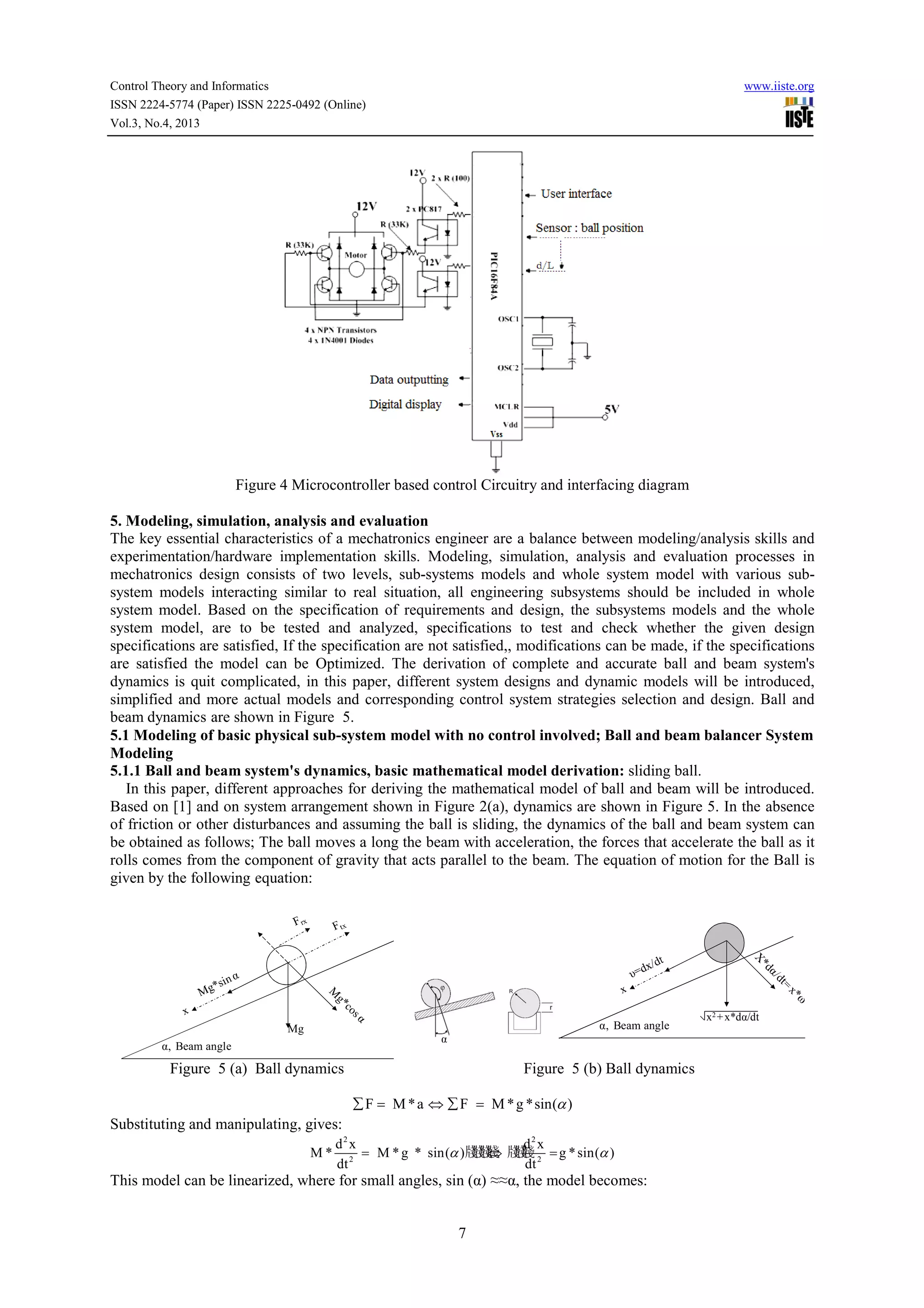 Control Theory and Informatics
ISSN 2224-5774 (Paper) ISSN 2225-0492 (Online)
Vol.3, No.4, 2013

www.iiste.org

Figure 4 Microcontroller based control Circuitry and interfacing diagram
5. Modeling, simulation, analysis and evaluation
The key essential characteristics of a mechatronics engineer are a balance between modeling/analysis skills and
experimentation/hardware implementation skills. Modeling, simulation, analysis and evaluation processes in
mechatronics design consists of two levels, sub systems models and whole system model with various sub
sub-systems
subsystem models interacting similar to real situation, all engineering subsystems should be included in whole
ystem
system model. Based on the specification of requirements and design, the subsystems models and the whole
system model, are to be tested and analyzed, specifications to test and check whether the given design
specifications are satisfied, If the specification are not satisfied, modifications can be made, if the specifications
satisfied,,
are satisfied the model can be Optimized. The derivation of complete and accurate ball and beam system's
accurate
dynamics is quit complicated, in this paper, different system designs and dynamic models will be introduced,
simplified and more actual models and corresponding control system strategies selection and design. Ball and
beam dynamics are shown in Figure 5.
ics
5.1 Modeling of basic physical sub system model with no control involved; Ball and beam balancer System
sub-system
Modeling
5.1.1 Ball and beam system's dynamics, basic mathematical model derivation: sliding ball.
In this paper, different approaches for deriving the mathematical model of ball and beam will be introduced.
erent
Based on [1] and on system arrangement shown in Figure 2(a), dynamics are shown in Figure 5. In the absence
of friction or other disturbances and assuming the ball is sliding, the dynamics of the ball and beam system can
,
be obtained as follows; The ball moves a long the beam with acceleration, the forces that accelerate the ball as it
rolls comes from the component of gravity that acts parallel to the beam. The equation of motion for the Ball is
equation
given by the following equation:

α, Beam angle

Mg
α

α, Beam angle

Figure 5 (a) Ball dynamics

Figure 5 (b) Ball dynamics
∑ F = M * a ⇔ ∑ F = M * g *sin(α )

Substituting and manipulating, gives:
M*

d2 x
d2 x
牋牋 牋
= M * g * sin(α )牋 牋 牋 牋 2 = g * sin(α )
⇔
2
dt
dt

This model can be linearized, where for small angles, sin (α) ≈≈α, the model becomes:

7

x2 + x*dα/dt

 