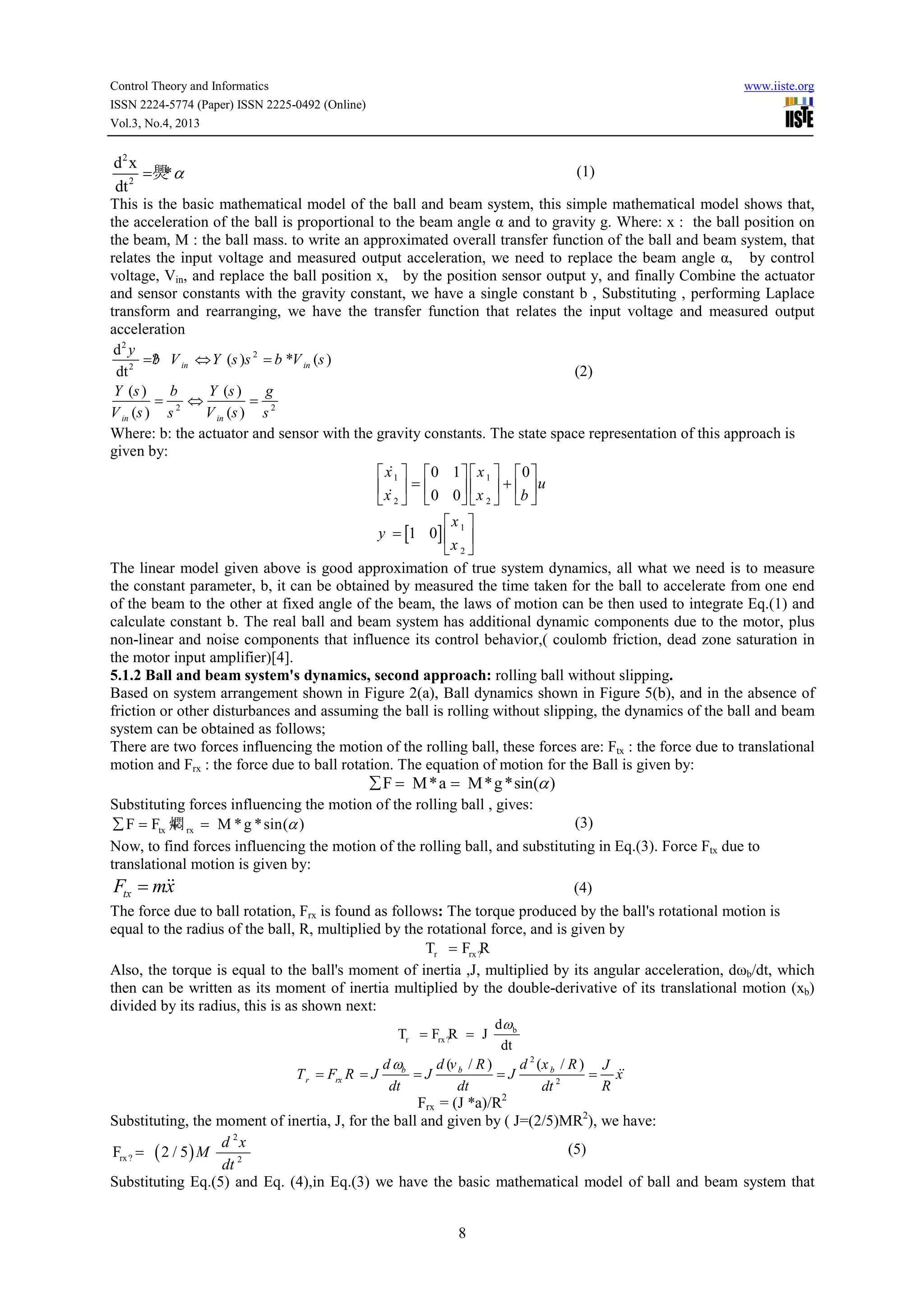 Control Theory and Informatics
ISSN 2224-5774 (Paper) ISSN 2225-0492 (Online)
Vol.3, No.4, 2013

www.iiste.org

d2 x
=爂 α
*
dt 2

(1)

This is the basic mathematical model of the ball and beam system, this simple mathematical model shows that,
the acceleration of the ball is proportional to the beam angle α and to gravity g. Where: x : the ball position on
the beam, M : the ball mass. to write an approximated overall transfer function of the ball and beam system, that
relates the input voltage and measured output acceleration, we need to replace the beam angle α, by control
voltage, Vin, and replace the ball position x, by the position sensor output y, and finally Combine the actuator
and sensor constants with the gravity constant, we have a single constant b , Substituting , performing Laplace
transform and rearranging, we have the transfer function that relates the input voltage and measured output
acceleration
d2 y
b
= ? V in ⇔ Y (s )s 2 = b *V in (s )
(2)
dt 2
Y (s )
b
Y (s )
g
=
⇔
=
V in (s ) s 2
V in (s ) s 2
Where: b: the actuator and sensor with the gravity constants. The state space representation of this approach is
given by:
&
 x 1  0 1   x 1   0 
 x  =  0 0   x  + b  u
 2  
 &2  

x 
y = [1 0]  1 
x 2 
The linear model given above is good approximation of true system dynamics, all what we need is to measure
the constant parameter, b, it can be obtained by measured the time taken for the ball to accelerate from one end
of the beam to the other at fixed angle of the beam, the laws of motion can be then used to integrate Eq.(1) and
calculate constant b. The real ball and beam system has additional dynamic components due to the motor, plus
non-linear and noise components that influence its control behavior,( coulomb friction, dead zone saturation in
the motor input amplifier)[4].
5.1.2 Ball and beam system's dynamics, second approach: rolling ball without slipping.
Based on system arrangement shown in Figure 2(a), Ball dynamics shown in Figure 5(b), and in the absence of
friction or other disturbances and assuming the ball is rolling without slipping, the dynamics of the ball and beam
system can be obtained as follows;
There are two forces influencing the motion of the rolling ball, these forces are: Ftx : the force due to translational
motion and Frx : the force due to ball rotation. The equation of motion for the Ball is given by:

∑ F = M *a = M*g *sin(α )

Substituting forces influencing the motion of the rolling ball , gives:
(3)
∑ F = Ftx 燜 rx = M * g * sin(α )
+
Now, to find forces influencing the motion of the rolling ball, and substituting in Eq.(3). Force Ftx due to
translational motion is given by:

&&
Ftx = mx

(4)

The force due to ball rotation, Frx is found as follows: The torque produced by the ball's rotational motion is
equal to the radius of the ball, R, multiplied by the rotational force, and is given by
Tr = Frx ?R
Also, the torque is equal to the ball's moment of inertia ,J, multiplied by its angular acceleration, dωb/dt, which
then can be written as its moment of inertia multiplied by the double-derivative of its translational motion (xb)
divided by its radius, this is as shown next:
dω b
Tr = Frx ?R = J

dt

d ωb
d (v b / R )
d 2 (x b / R ) J
&&
=J
=J
= x
dt
dt
R
dt 2
Frx = (J *a)/R2
Substituting, the moment of inertia, J, for the ball and given by ( J=(2/5)MR2), we have:
T r = Frx R = J

d 2x
(5)
dt 2
Substituting Eq.(5) and Eq. (4),in Eq.(3) we have the basic mathematical model of ball and beam system that
Frx ? =

( 2 / 5) M

8

 