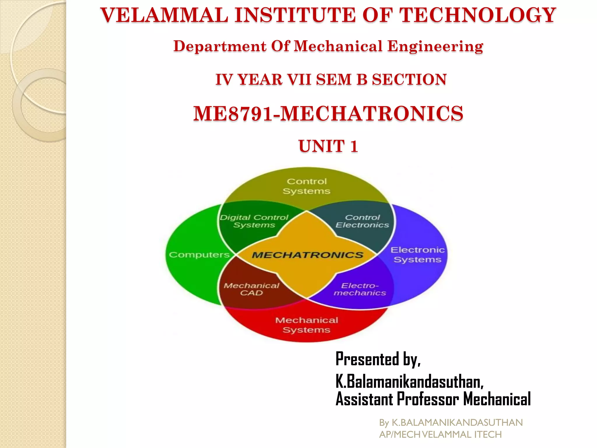 VELAMMAL INSTITUTE OF TECHNOLOGY
Department Of Mechanical Engineering
IV YEAR VII SEM B SECTION
ME8791-MECHATRONICS
UNIT 1
Presented by,
K.Balamanikandasuthan,
Assistant Professor Mechanical
By K.BALAMANIKANDASUTHAN
AP/MECHVELAMMAL ITECH
 