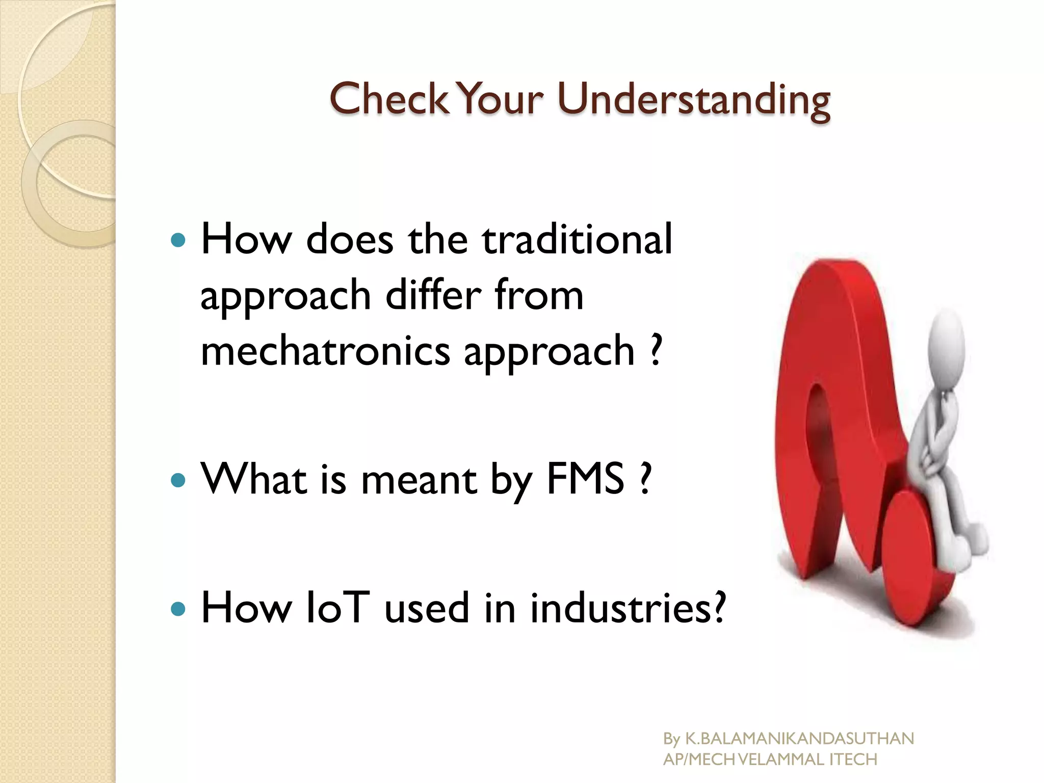 CheckYour Understanding
 How does the traditional
approach differ from
mechatronics approach ?
 What is meant by FMS ?
 How IoT used in industries?
By K.BALAMANIKANDASUTHAN
AP/MECHVELAMMAL ITECH
 