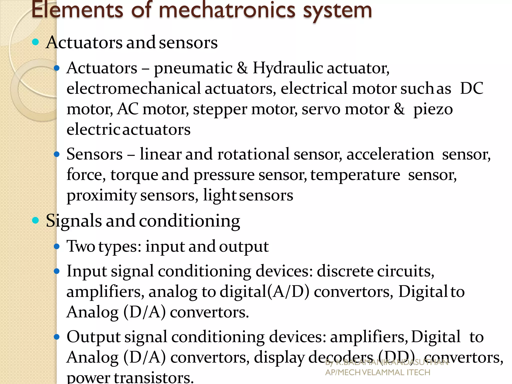 Elements of mechatronics system
 Actuators andsensors
 Actuators – pneumatic & Hydraulic actuator,
electromechanical actuators, electrical motor suchas DC
motor, AC motor, stepper motor, servo motor & piezo
electricactuators
 Sensors – linear and rotational sensor, acceleration sensor,
force, torque and pressure sensor,temperature sensor,
proximity sensors, lightsensors
 Signals andconditioning
 Twotypes: input and output
 Input signal conditioning devices: discrete circuits,
amplifiers, analog to digital(A/D) convertors, Digitalto
Analog (D/A) convertors.
 Output signal conditioning devices: amplifiers,Digital to
Analog (D/A) convertors, display decoders (DD) convertors,
power transistors.
By K.BALAMANIKANDASUTHAN
AP/MECHVELAMMAL ITECH
 