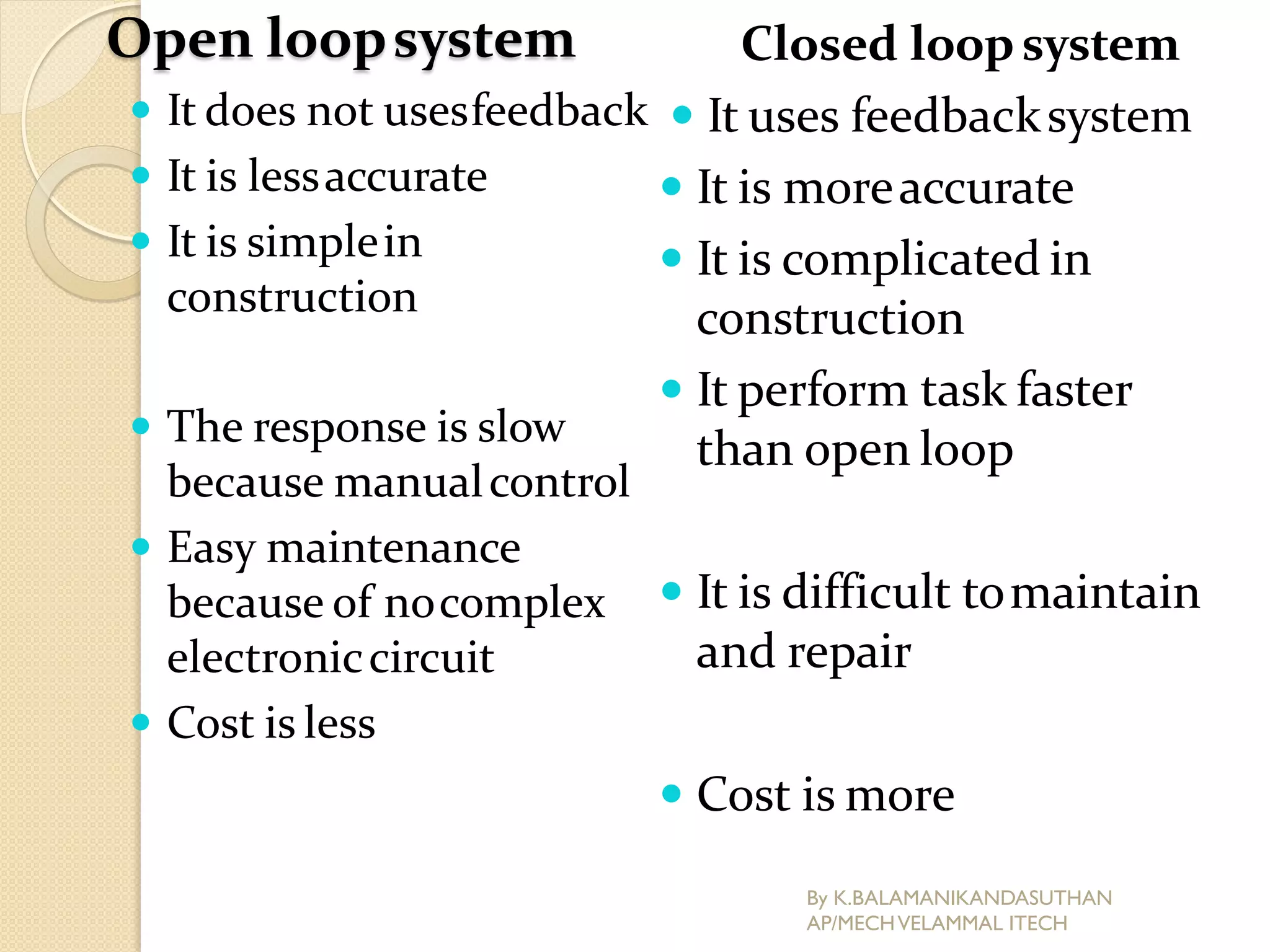 Open loopsystem
 It does not usesfeedback
 It is lessaccurate
 It is simplein
construction
 The response is slow
because manualcontrol
 Easy maintenance
because of nocomplex
electroniccircuit
 Cost is less
Closed loopsystem
 It uses feedbacksystem
 It is moreaccurate
 It is complicated in
construction
 It perform task faster
than open loop
 It is difficult tomaintain
and repair
 Cost is more
By K.BALAMANIKANDASUTHAN
AP/MECHVELAMMAL ITECH
 