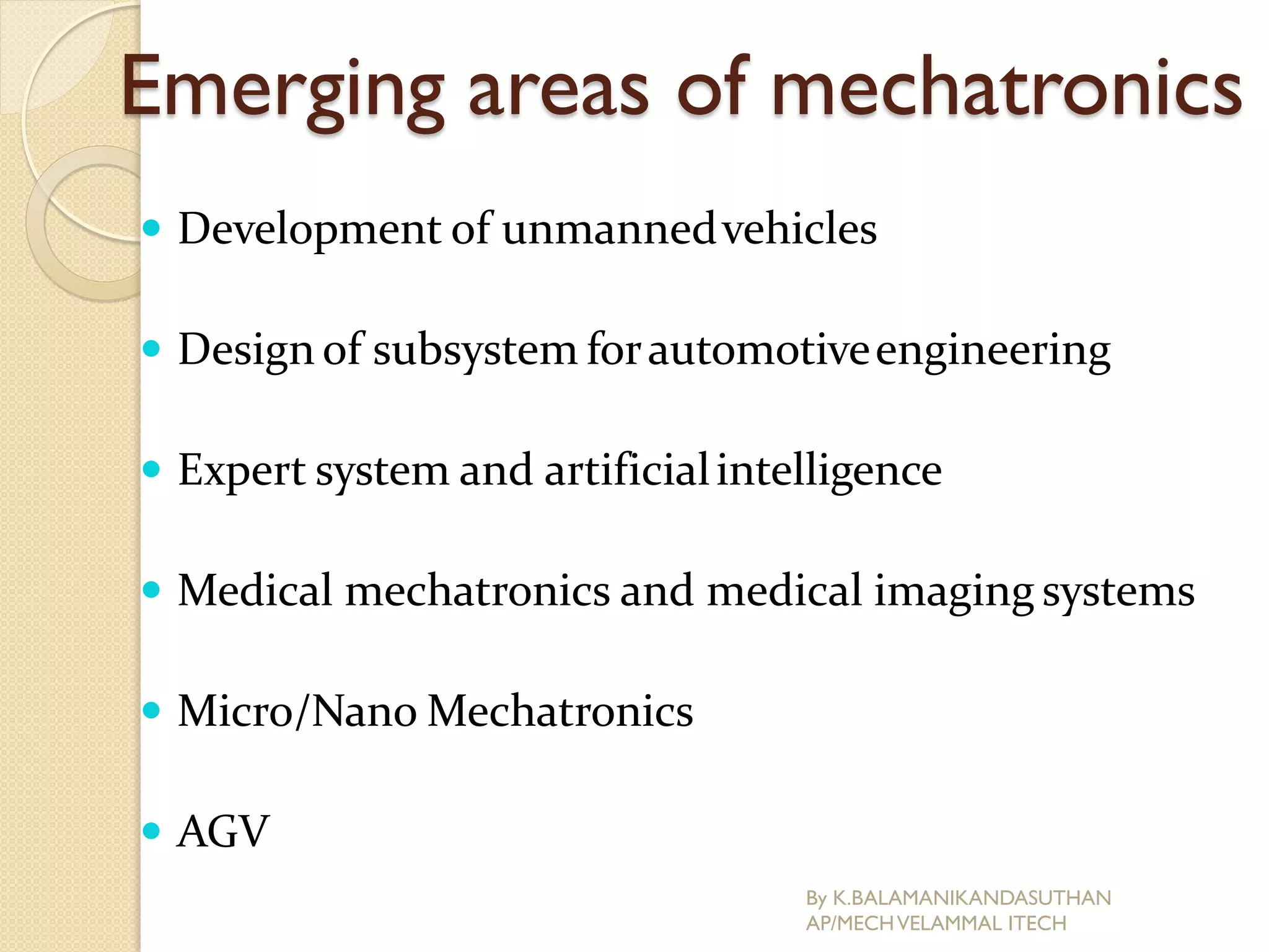 Emerging areas of mechatronics
 Development of unmannedvehicles
 Design of subsystem forautomotiveengineering
 Expert system and artificialintelligence
 Medical mechatronics and medical imaging systems
 Micro/Nano Mechatronics
 AGV
By K.BALAMANIKANDASUTHAN
AP/MECHVELAMMAL ITECH
 