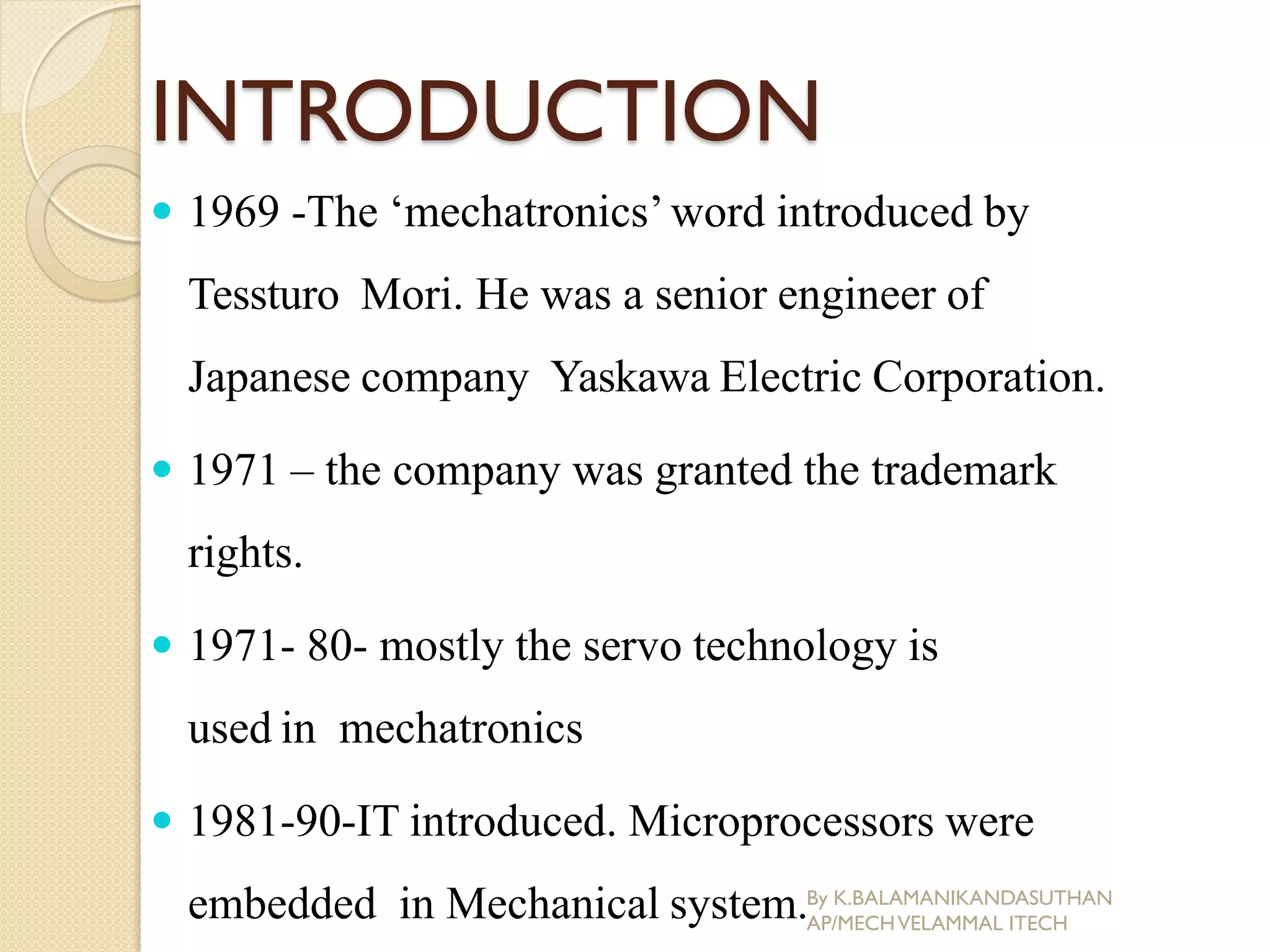 INTRODUCTION
 1969 -The ‘mechatronics’word introduced by
Tessturo Mori. He was a senior engineer of
Japanese company Yaskawa Electric Corporation.
 1971 – the company was granted the trademark
rights.
 1971- 80- mostly the servo technology is
used in mechatronics
 1981-90-IT introduced. Microprocessors were
embedded in Mechanical system.By K.BALAMANIKANDASUTHAN
AP/MECHVELAMMAL ITECH
 