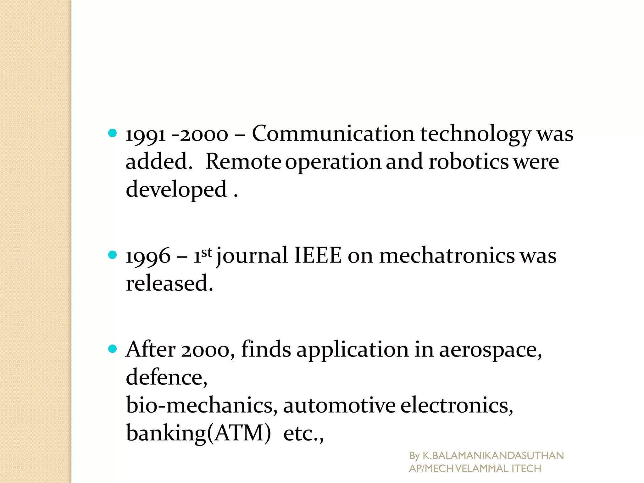  1991 -2000 – Communication technology was
added. Remoteoperation and roboticswere
developed .
 1996 – 1st journal IEEE on mechatronics was
released.
 After 2000, finds application in aerospace,
defence,
bio-mechanics, automotive electronics,
banking(ATM) etc.,
By K.BALAMANIKANDASUTHAN
AP/MECHVELAMMAL ITECH
 