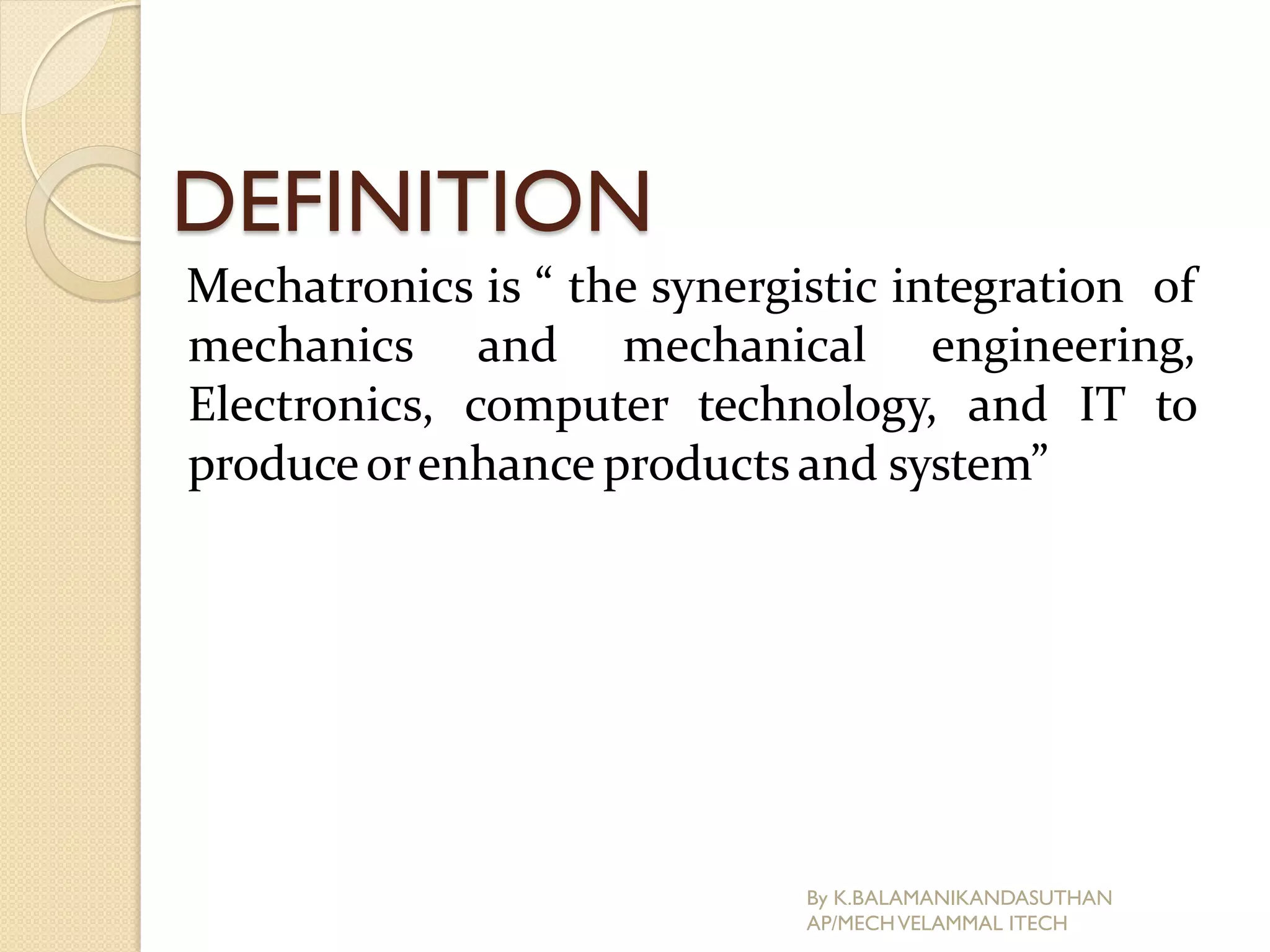 DEFINITION
Mechatronics is “ the synergistic integration of
mechanics and mechanical engineering,
Electronics, computer technology, and IT to
produceorenhance products and system”
By K.BALAMANIKANDASUTHAN
AP/MECHVELAMMAL ITECH
 
