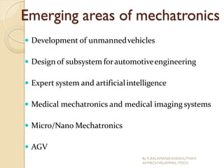 Emerging areas of mechatronics
 Development of unmannedvehicles
 Design of subsystem forautomotiveengineering
 Expert system and artificialintelligence
 Medical mechatronics and medical imaging systems
 Micro/Nano Mechatronics
 AGV
By K.BALAMANIKANDASUTHAN
AP/MECHVELAMMAL ITECH
 