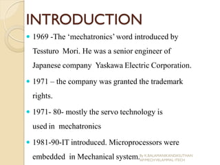 INTRODUCTION
 1969 -The ‘mechatronics’word introduced by
Tessturo Mori. He was a senior engineer of
Japanese company Yaskawa Electric Corporation.
 1971 – the company was granted the trademark
rights.
 1971- 80- mostly the servo technology is
used in mechatronics
 1981-90-IT introduced. Microprocessors were
embedded in Mechanical system.By K.BALAMANIKANDASUTHAN
AP/MECHVELAMMAL ITECH
 