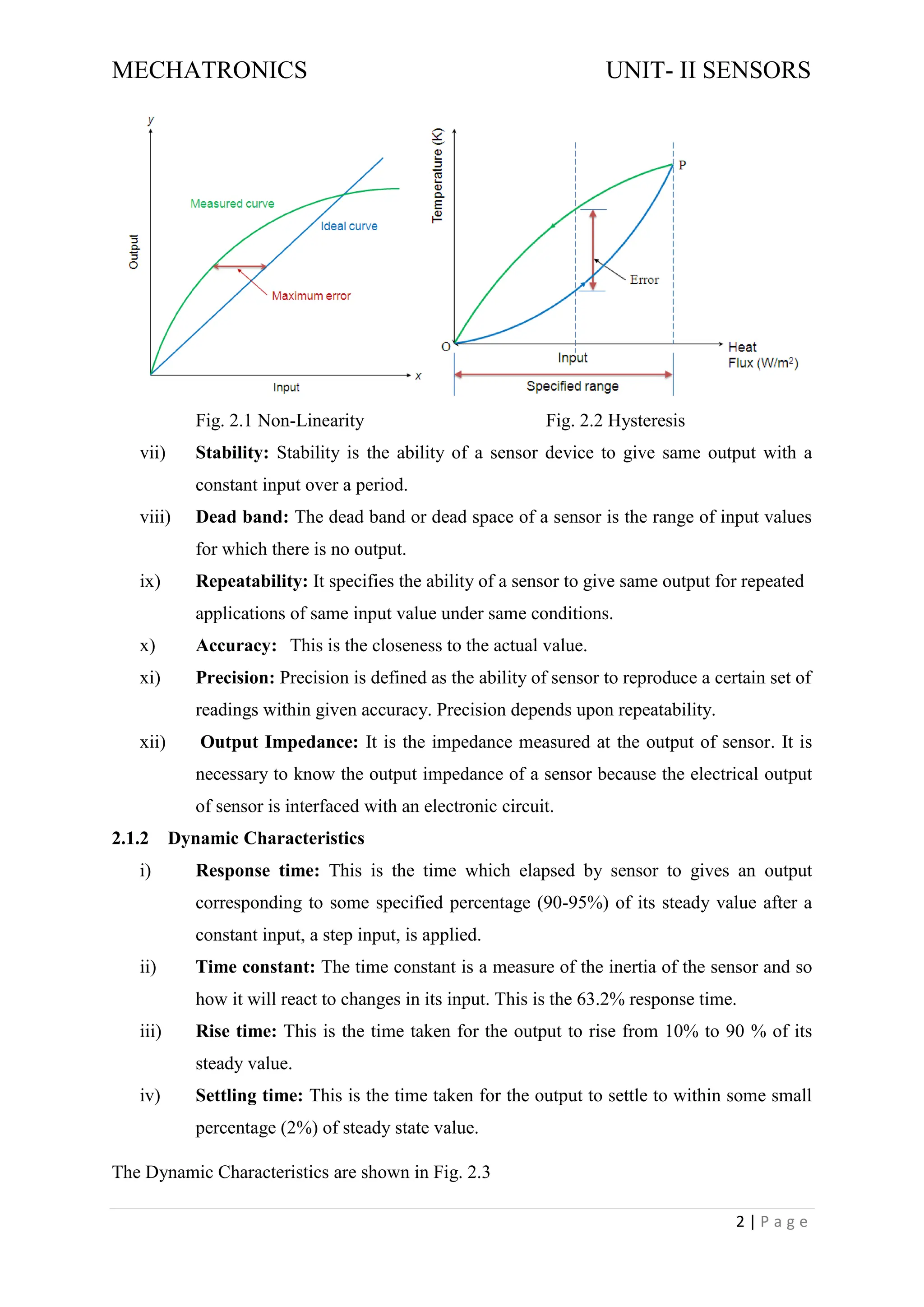 MECHATRONICS UNIT- II SENSORS
2 | P a g e
Fig. 2.1 Non-Linearity Fig. 2.2 Hysteresis
vii) Stability: Stability is the ability of a sensor device to give same output with a
constant input over a period.
viii) Dead band: The dead band or dead space of a sensor is the range of input values
for which there is no output.
ix) Repeatability: It specifies the ability of a sensor to give same output for repeated
applications of same input value under same conditions.
x) Accuracy: This is the closeness to the actual value.
xi) Precision: Precision is defined as the ability of sensor to reproduce a certain set of
readings within given accuracy. Precision depends upon repeatability.
xii) Output Impedance: It is the impedance measured at the output of sensor. It is
necessary to know the output impedance of a sensor because the electrical output
of sensor is interfaced with an electronic circuit.
2.1.2 Dynamic Characteristics
i) Response time: This is the time which elapsed by sensor to gives an output
corresponding to some specified percentage (90-95%) of its steady value after a
constant input, a step input, is applied.
ii) Time constant: The time constant is a measure of the inertia of the sensor and so
how it will react to changes in its input. This is the 63.2% response time.
iii) Rise time: This is the time taken for the output to rise from 10% to 90 % of its
steady value.
iv) Settling time: This is the time taken for the output to settle to within some small
percentage (2%) of steady state value.
The Dynamic Characteristics are shown in Fig. 2.3
 