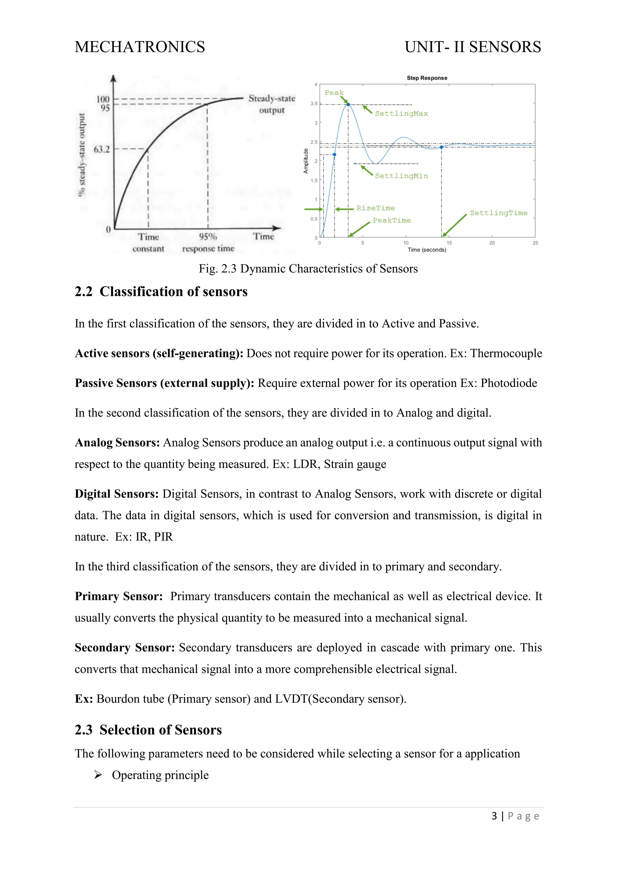 MECHATRONICS UNIT- II SENSORS
3 | P a g e
Fig. 2.3 Dynamic Characteristics of Sensors
2.2 Classification of sensors
In the first classification of the sensors, they are divided in to Active and Passive.
Active sensors (self-generating): Does not require power for its operation. Ex: Thermocouple
Passive Sensors (external supply): Require external power for its operation Ex: Photodiode
In the second classification of the sensors, they are divided in to Analog and digital.
Analog Sensors: Analog Sensors produce an analog output i.e. a continuous output signal with
respect to the quantity being measured. Ex: LDR, Strain gauge
Digital Sensors: Digital Sensors, in contrast to Analog Sensors, work with discrete or digital
data. The data in digital sensors, which is used for conversion and transmission, is digital in
nature. Ex: IR, PIR
In the third classification of the sensors, they are divided in to primary and secondary.
Primary Sensor: Primary transducers contain the mechanical as well as electrical device. It
usually converts the physical quantity to be measured into a mechanical signal.
Secondary Sensor: Secondary transducers are deployed in cascade with primary one. This
converts that mechanical signal into a more comprehensible electrical signal.
Ex: Bourdon tube (Primary sensor) and LVDT(Secondary sensor).
2.3 Selection of Sensors
The following parameters need to be considered while selecting a sensor for a application
➢ Operating principle
 