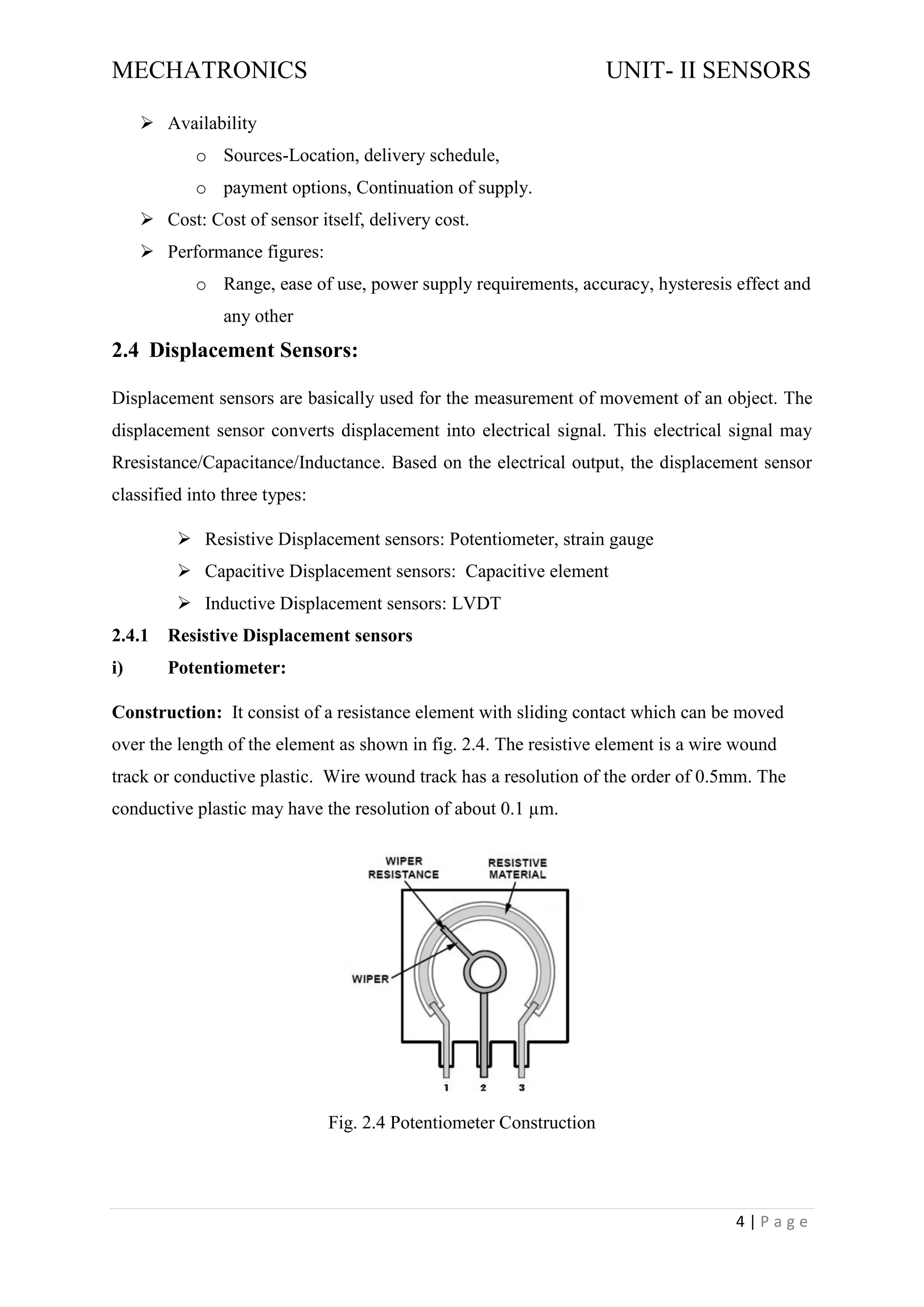 MECHATRONICS UNIT- II SENSORS
4 | P a g e
➢ Availability
o Sources-Location, delivery schedule,
o payment options, Continuation of supply.
➢ Cost: Cost of sensor itself, delivery cost.
➢ Performance figures:
o Range, ease of use, power supply requirements, accuracy, hysteresis effect and
any other
2.4 Displacement Sensors:
Displacement sensors are basically used for the measurement of movement of an object. The
displacement sensor converts displacement into electrical signal. This electrical signal may
Rresistance/Capacitance/Inductance. Based on the electrical output, the displacement sensor
classified into three types:
➢ Resistive Displacement sensors: Potentiometer, strain gauge
➢ Capacitive Displacement sensors: Capacitive element
➢ Inductive Displacement sensors: LVDT
2.4.1 Resistive Displacement sensors
i) Potentiometer:
Construction: It consist of a resistance element with sliding contact which can be moved
over the length of the element as shown in fig. 2.4. The resistive element is a wire wound
track or conductive plastic. Wire wound track has a resolution of the order of 0.5mm. The
conductive plastic may have the resolution of about 0.1 µm.
Fig. 2.4 Potentiometer Construction
 