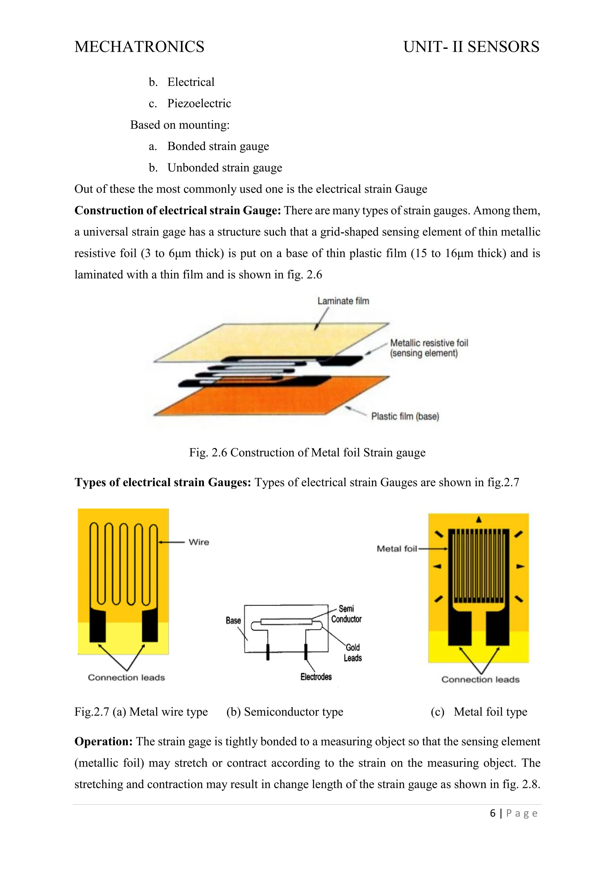 MECHATRONICS UNIT- II SENSORS
6 | P a g e
b. Electrical
c. Piezoelectric
Based on mounting:
a. Bonded strain gauge
b. Unbonded strain gauge
Out of these the most commonly used one is the electrical strain Gauge
Construction of electrical strain Gauge: There are many types of strain gauges. Among them,
a universal strain gage has a structure such that a grid-shaped sensing element of thin metallic
resistive foil (3 to 6μm thick) is put on a base of thin plastic film (15 to 16μm thick) and is
laminated with a thin film and is shown in fig. 2.6
Fig. 2.6 Construction of Metal foil Strain gauge
Types of electrical strain Gauges: Types of electrical strain Gauges are shown in fig.2.7
Fig.2.7 (a) Metal wire type (b) Semiconductor type (c) Metal foil type
Operation: The strain gage is tightly bonded to a measuring object so that the sensing element
(metallic foil) may stretch or contract according to the strain on the measuring object. The
stretching and contraction may result in change length of the strain gauge as shown in fig. 2.8.
 