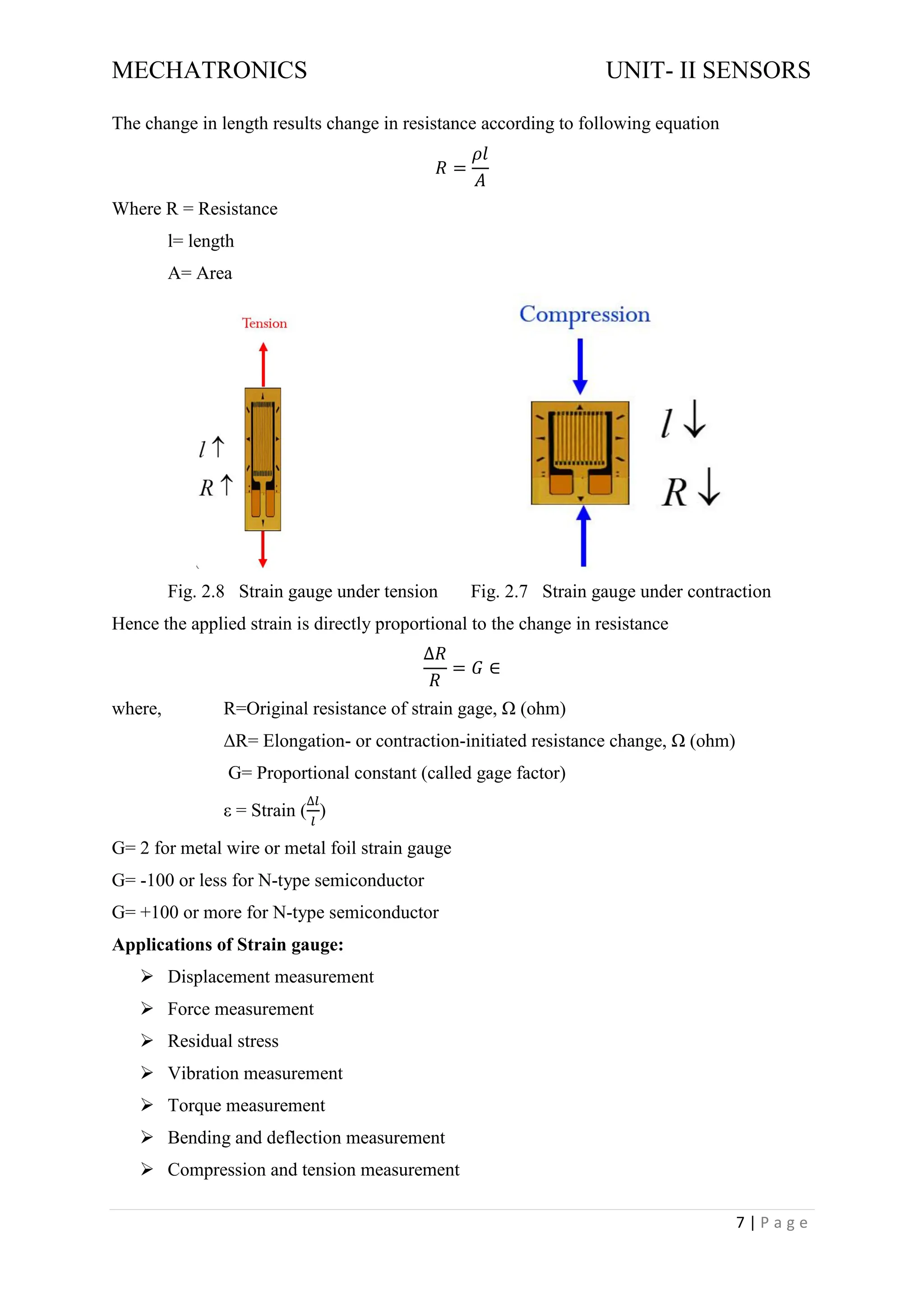MECHATRONICS UNIT- II SENSORS
7 | P a g e
The change in length results change in resistance according to following equation
𝑅 =
𝜌𝑙
𝐴
Where R = Resistance
l= length
A= Area
Fig. 2.8 Strain gauge under tension Fig. 2.7 Strain gauge under contraction
Hence the applied strain is directly proportional to the change in resistance
∆𝑅
𝑅
= 𝐺 ∈
where, R=Original resistance of strain gage, Ω (ohm)
ΔR= Elongation- or contraction-initiated resistance change, Ω (ohm)
G= Proportional constant (called gage factor)
ε = Strain (
∆𝑙
𝑙
)
G= 2 for metal wire or metal foil strain gauge
G= -100 or less for N-type semiconductor
G= +100 or more for N-type semiconductor
Applications of Strain gauge:
➢ Displacement measurement
➢ Force measurement
➢ Residual stress
➢ Vibration measurement
➢ Torque measurement
➢ Bending and deflection measurement
➢ Compression and tension measurement
 
