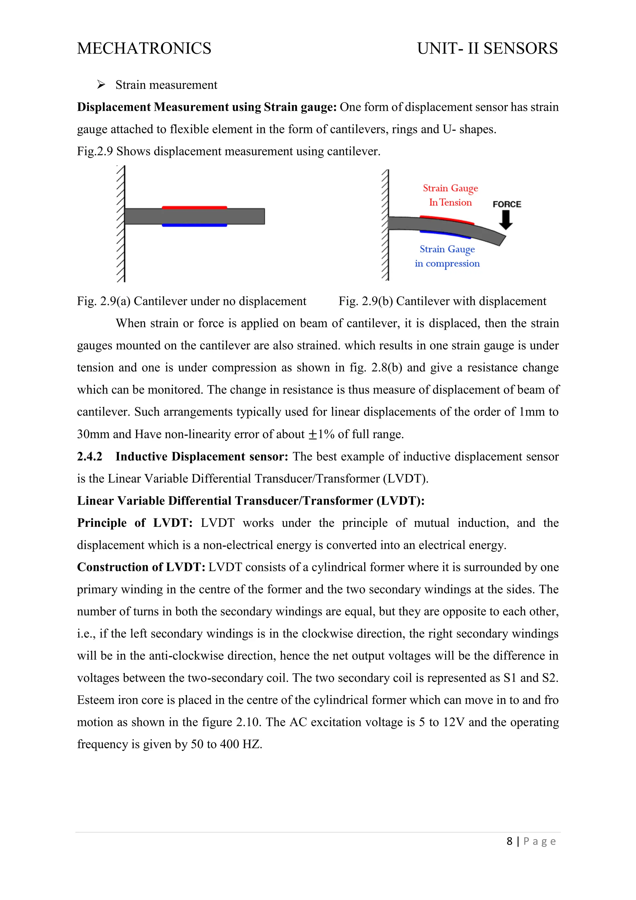 MECHATRONICS UNIT- II SENSORS
8 | P a g e
➢ Strain measurement
Displacement Measurement using Strain gauge: One form of displacement sensor has strain
gauge attached to flexible element in the form of cantilevers, rings and U- shapes.
Fig.2.9 Shows displacement measurement using cantilever.
Fig. 2.9(a) Cantilever under no displacement Fig. 2.9(b) Cantilever with displacement
When strain or force is applied on beam of cantilever, it is displaced, then the strain
gauges mounted on the cantilever are also strained. which results in one strain gauge is under
tension and one is under compression as shown in fig. 2.8(b) and give a resistance change
which can be monitored. The change in resistance is thus measure of displacement of beam of
cantilever. Such arrangements typically used for linear displacements of the order of 1mm to
30mm and Have non-linearity error of about ±1% of full range.
2.4.2 Inductive Displacement sensor: The best example of inductive displacement sensor
is the Linear Variable Differential Transducer/Transformer (LVDT).
Linear Variable Differential Transducer/Transformer (LVDT):
Principle of LVDT: LVDT works under the principle of mutual induction, and the
displacement which is a non-electrical energy is converted into an electrical energy.
Construction of LVDT: LVDT consists of a cylindrical former where it is surrounded by one
primary winding in the centre of the former and the two secondary windings at the sides. The
number of turns in both the secondary windings are equal, but they are opposite to each other,
i.e., if the left secondary windings is in the clockwise direction, the right secondary windings
will be in the anti-clockwise direction, hence the net output voltages will be the difference in
voltages between the two-secondary coil. The two secondary coil is represented as S1 and S2.
Esteem iron core is placed in the centre of the cylindrical former which can move in to and fro
motion as shown in the figure 2.10. The AC excitation voltage is 5 to 12V and the operating
frequency is given by 50 to 400 HZ.
 