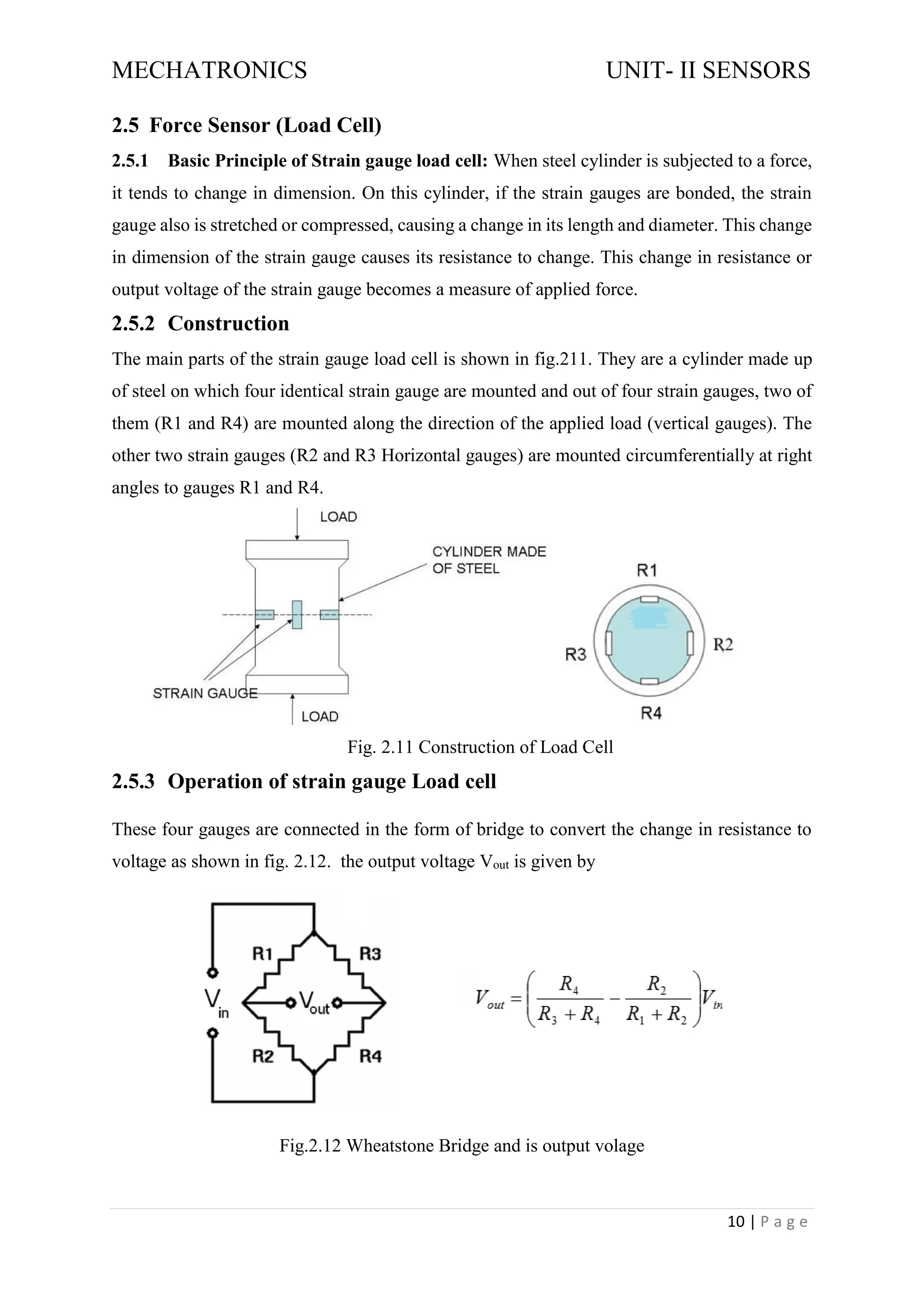 MECHATRONICS UNIT- II SENSORS
10 | P a g e
2.5 Force Sensor (Load Cell)
2.5.1 Basic Principle of Strain gauge load cell: When steel cylinder is subjected to a force,
it tends to change in dimension. On this cylinder, if the strain gauges are bonded, the strain
gauge also is stretched or compressed, causing a change in its length and diameter. This change
in dimension of the strain gauge causes its resistance to change. This change in resistance or
output voltage of the strain gauge becomes a measure of applied force.
2.5.2 Construction
The main parts of the strain gauge load cell is shown in fig.211. They are a cylinder made up
of steel on which four identical strain gauge are mounted and out of four strain gauges, two of
them (R1 and R4) are mounted along the direction of the applied load (vertical gauges). The
other two strain gauges (R2 and R3 Horizontal gauges) are mounted circumferentially at right
angles to gauges R1 and R4.
Fig. 2.11 Construction of Load Cell
2.5.3 Operation of strain gauge Load cell
These four gauges are connected in the form of bridge to convert the change in resistance to
voltage as shown in fig. 2.12. the output voltage Vout is given by
Fig.2.12 Wheatstone Bridge and is output volage
 