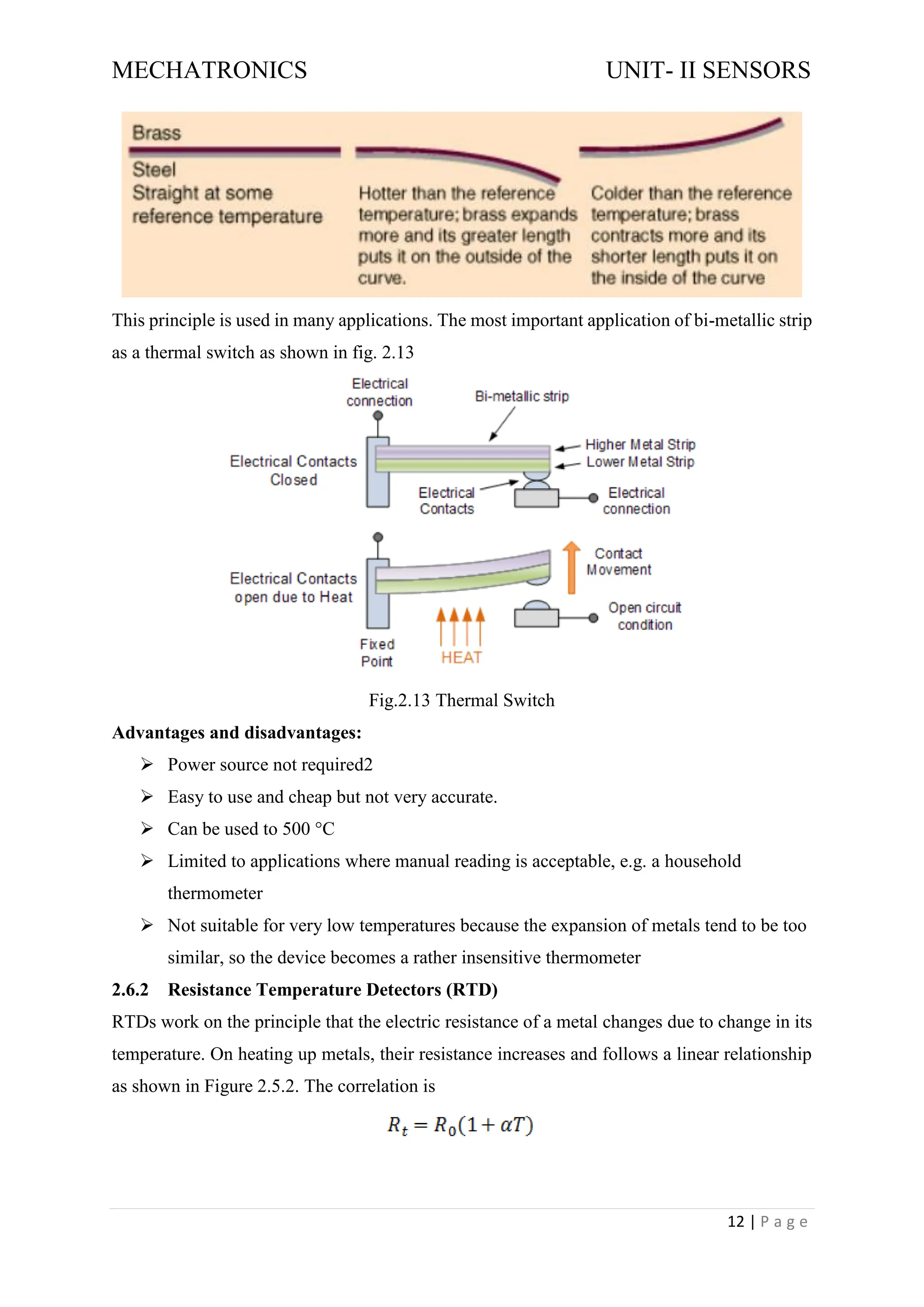 MECHATRONICS UNIT- II SENSORS
12 | P a g e
This principle is used in many applications. The most important application of bi-metallic strip
as a thermal switch as shown in fig. 2.13
Fig.2.13 Thermal Switch
Advantages and disadvantages:
➢ Power source not required2
➢ Easy to use and cheap but not very accurate.
➢ Can be used to 500 °C
➢ Limited to applications where manual reading is acceptable, e.g. a household
thermometer
➢ Not suitable for very low temperatures because the expansion of metals tend to be too
similar, so the device becomes a rather insensitive thermometer
2.6.2 Resistance Temperature Detectors (RTD)
RTDs work on the principle that the electric resistance of a metal changes due to change in its
temperature. On heating up metals, their resistance increases and follows a linear relationship
as shown in Figure 2.5.2. The correlation is
 
