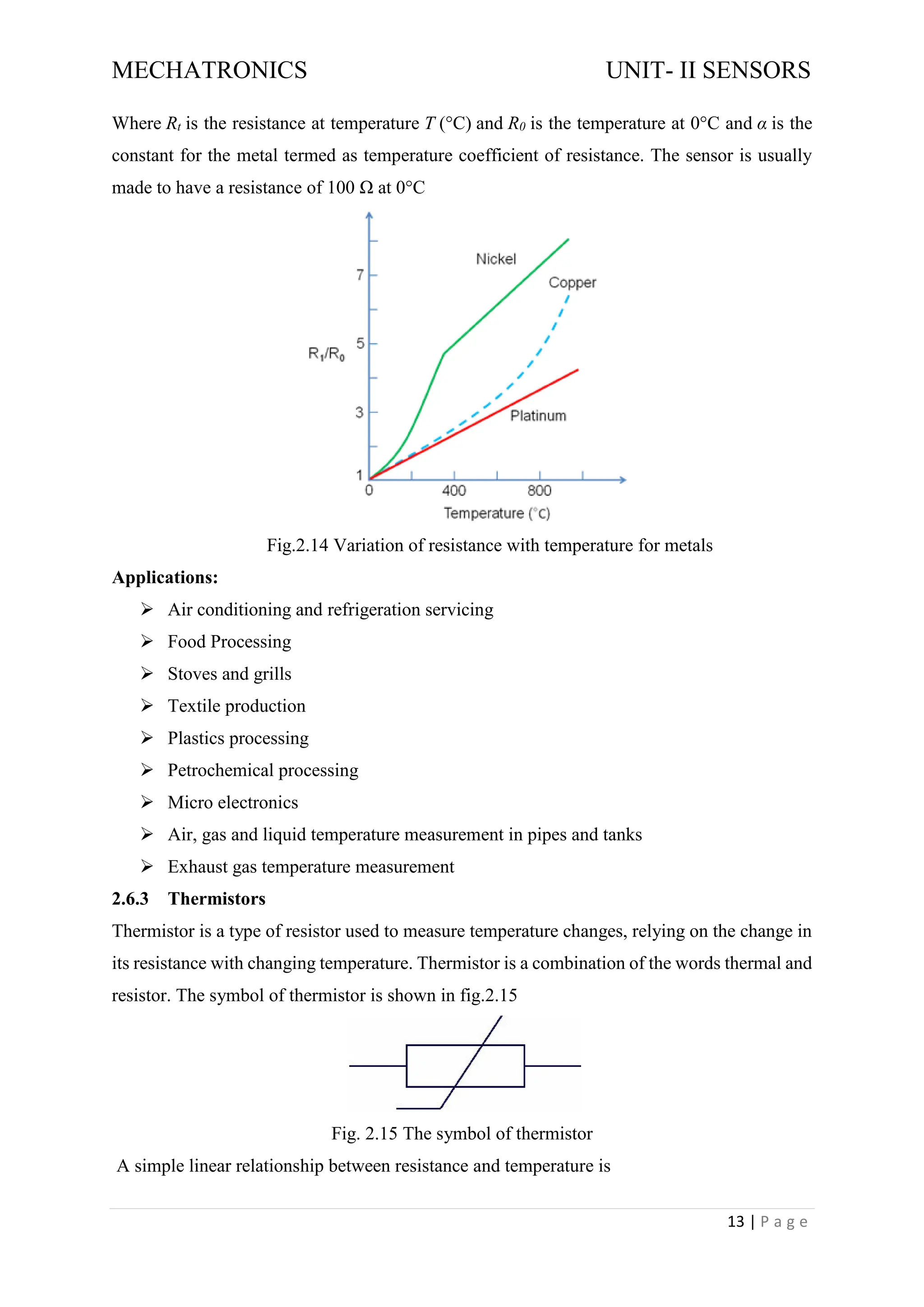 MECHATRONICS UNIT- II SENSORS
13 | P a g e
Where Rt is the resistance at temperature T (°C) and R0 is the temperature at 0°C and α is the
constant for the metal termed as temperature coefficient of resistance. The sensor is usually
made to have a resistance of 100 Ω at 0°C
Fig.2.14 Variation of resistance with temperature for metals
Applications:
➢ Air conditioning and refrigeration servicing
➢ Food Processing
➢ Stoves and grills
➢ Textile production
➢ Plastics processing
➢ Petrochemical processing
➢ Micro electronics
➢ Air, gas and liquid temperature measurement in pipes and tanks
➢ Exhaust gas temperature measurement
2.6.3 Thermistors
Thermistor is a type of resistor used to measure temperature changes, relying on the change in
its resistance with changing temperature. Thermistor is a combination of the words thermal and
resistor. The symbol of thermistor is shown in fig.2.15
Fig. 2.15 The symbol of thermistor
A simple linear relationship between resistance and temperature is
 