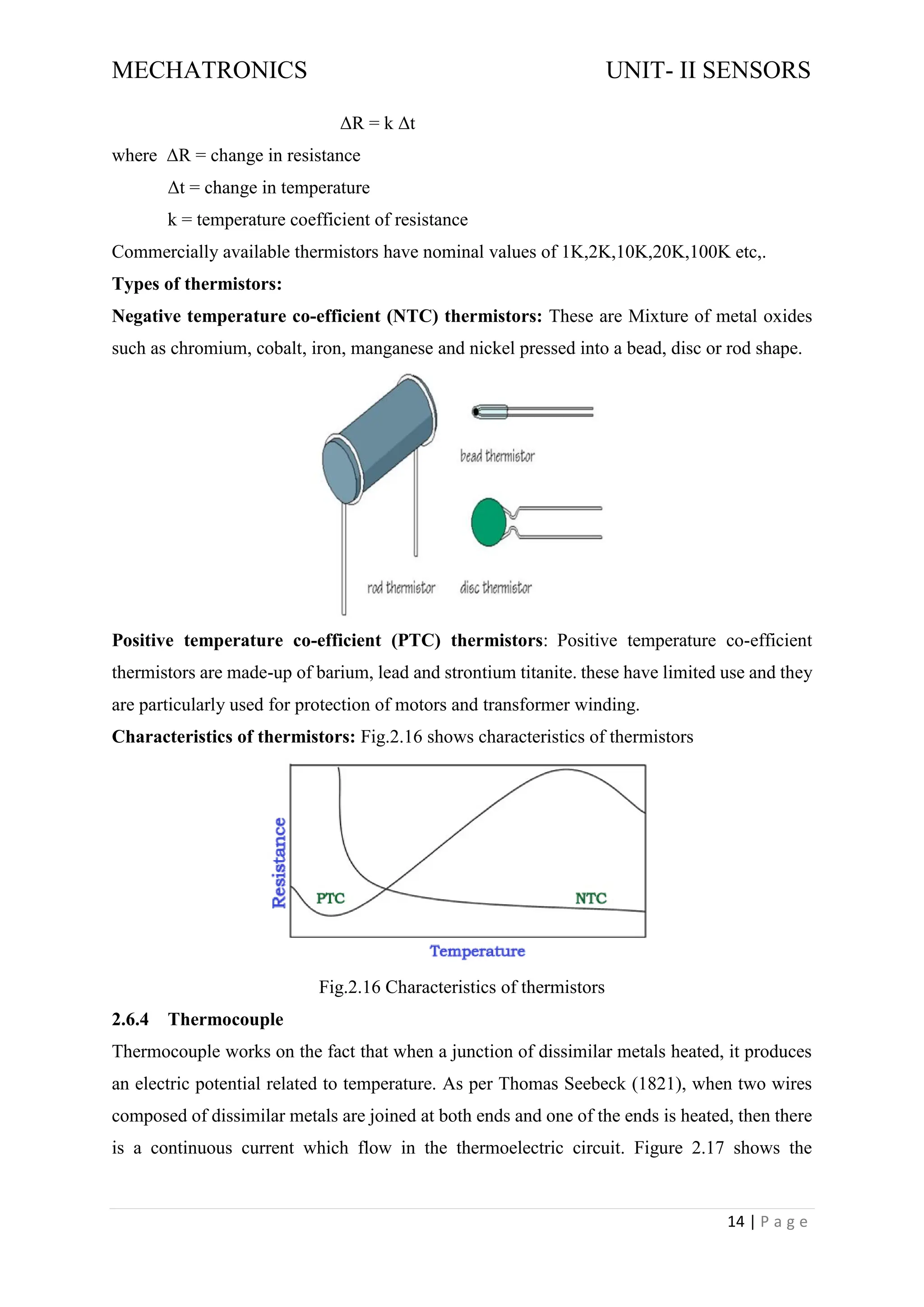 MECHATRONICS UNIT- II SENSORS
14 | P a g e
ΔR = k Δt
where ΔR = change in resistance
Δt = change in temperature
k = temperature coefficient of resistance
Commercially available thermistors have nominal values of 1K,2K,10K,20K,100K etc,.
Types of thermistors:
Negative temperature co-efficient (NTC) thermistors: These are Mixture of metal oxides
such as chromium, cobalt, iron, manganese and nickel pressed into a bead, disc or rod shape.
Positive temperature co-efficient (PTC) thermistors: Positive temperature co-efficient
thermistors are made-up of barium, lead and strontium titanite. these have limited use and they
are particularly used for protection of motors and transformer winding.
Characteristics of thermistors: Fig.2.16 shows characteristics of thermistors
Fig.2.16 Characteristics of thermistors
2.6.4 Thermocouple
Thermocouple works on the fact that when a junction of dissimilar metals heated, it produces
an electric potential related to temperature. As per Thomas Seebeck (1821), when two wires
composed of dissimilar metals are joined at both ends and one of the ends is heated, then there
is a continuous current which flow in the thermoelectric circuit. Figure 2.17 shows the
 