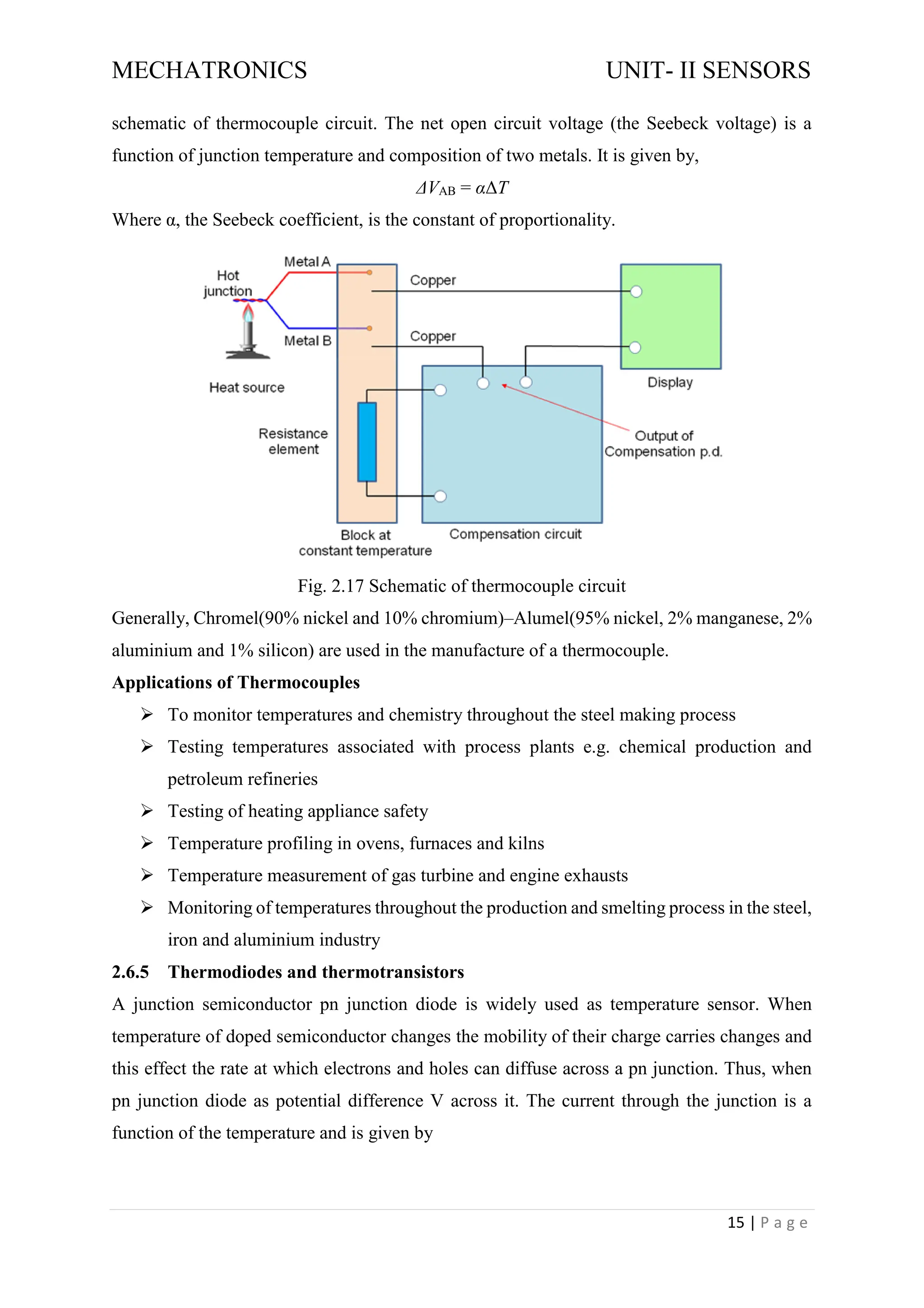 MECHATRONICS UNIT- II SENSORS
15 | P a g e
schematic of thermocouple circuit. The net open circuit voltage (the Seebeck voltage) is a
function of junction temperature and composition of two metals. It is given by,
ΔVAB = αΔT
Where α, the Seebeck coefficient, is the constant of proportionality.
Fig. 2.17 Schematic of thermocouple circuit
Generally, Chromel(90% nickel and 10% chromium)–Alumel(95% nickel, 2% manganese, 2%
aluminium and 1% silicon) are used in the manufacture of a thermocouple.
Applications of Thermocouples
➢ To monitor temperatures and chemistry throughout the steel making process
➢ Testing temperatures associated with process plants e.g. chemical production and
petroleum refineries
➢ Testing of heating appliance safety
➢ Temperature profiling in ovens, furnaces and kilns
➢ Temperature measurement of gas turbine and engine exhausts
➢ Monitoring of temperatures throughout the production and smelting process in the steel,
iron and aluminium industry
2.6.5 Thermodiodes and thermotransistors
A junction semiconductor pn junction diode is widely used as temperature sensor. When
temperature of doped semiconductor changes the mobility of their charge carries changes and
this effect the rate at which electrons and holes can diffuse across a pn junction. Thus, when
pn junction diode as potential difference V across it. The current through the junction is a
function of the temperature and is given by
 