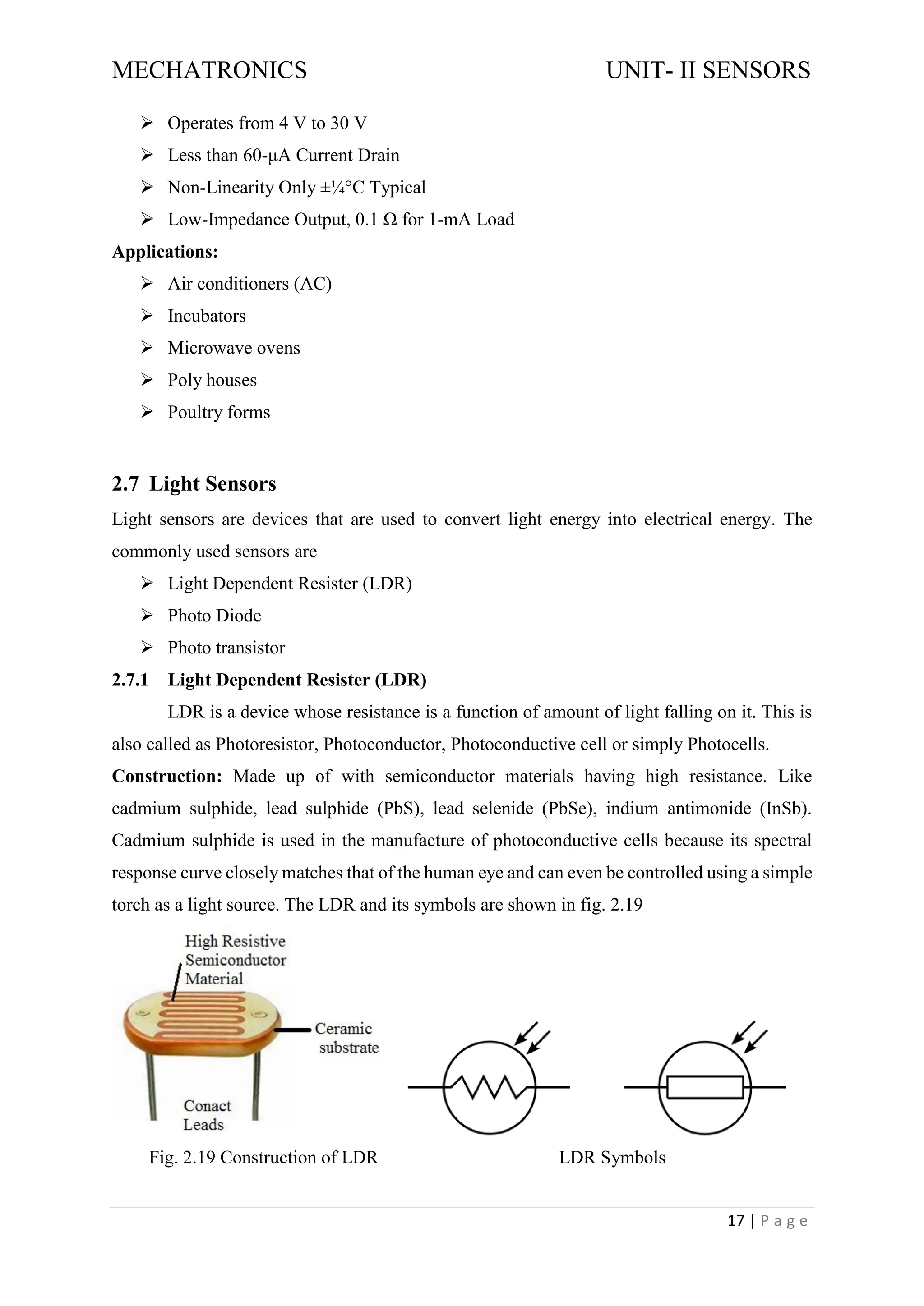 MECHATRONICS UNIT- II SENSORS
17 | P a g e
➢ Operates from 4 V to 30 V
➢ Less than 60-μA Current Drain
➢ Non-Linearity Only ±¼°C Typical
➢ Low-Impedance Output, 0.1 Ω for 1-mA Load
Applications:
➢ Air conditioners (AC)
➢ Incubators
➢ Microwave ovens
➢ Poly houses
➢ Poultry forms
2.7 Light Sensors
Light sensors are devices that are used to convert light energy into electrical energy. The
commonly used sensors are
➢ Light Dependent Resister (LDR)
➢ Photo Diode
➢ Photo transistor
2.7.1 Light Dependent Resister (LDR)
LDR is a device whose resistance is a function of amount of light falling on it. This is
also called as Photoresistor, Photoconductor, Photoconductive cell or simply Photocells.
Construction: Made up of with semiconductor materials having high resistance. Like
cadmium sulphide, lead sulphide (PbS), lead selenide (PbSe), indium antimonide (InSb).
Cadmium sulphide is used in the manufacture of photoconductive cells because its spectral
response curve closely matches that of the human eye and can even be controlled using a simple
torch as a light source. The LDR and its symbols are shown in fig. 2.19
Fig. 2.19 Construction of LDR LDR Symbols
 