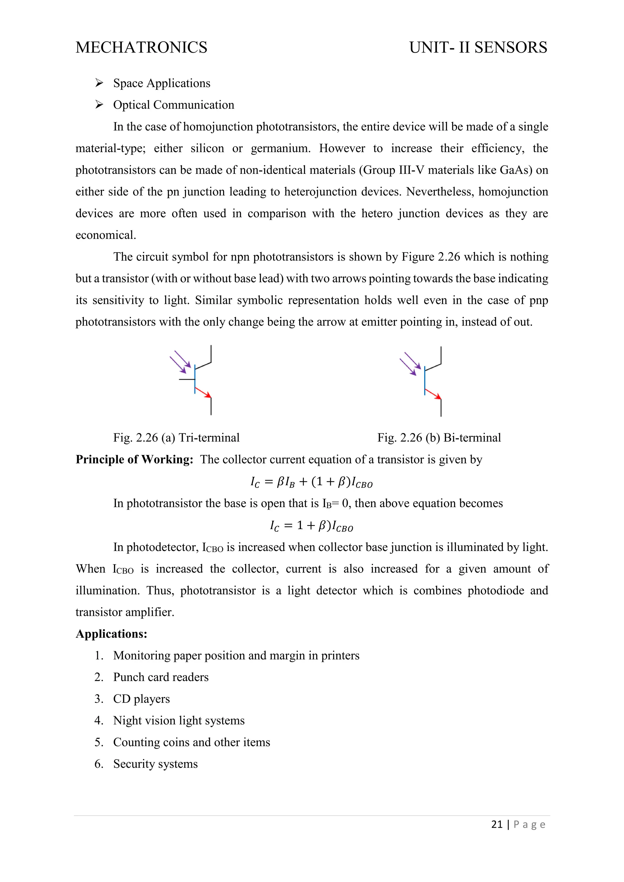 MECHATRONICS UNIT- II SENSORS
21 | P a g e
➢ Space Applications
➢ Optical Communication
In the case of homojunction phototransistors, the entire device will be made of a single
material-type; either silicon or germanium. However to increase their efficiency, the
phototransistors can be made of non-identical materials (Group III-V materials like GaAs) on
either side of the pn junction leading to heterojunction devices. Nevertheless, homojunction
devices are more often used in comparison with the hetero junction devices as they are
economical.
The circuit symbol for npn phototransistors is shown by Figure 2.26 which is nothing
but a transistor (with or without base lead) with two arrows pointing towards the base indicating
its sensitivity to light. Similar symbolic representation holds well even in the case of pnp
phototransistors with the only change being the arrow at emitter pointing in, instead of out.
Fig. 2.26 (a) Tri-terminal Fig. 2.26 (b) Bi-terminal
Principle of Working: The collector current equation of a transistor is given by
𝐼𝐶 = 𝛽𝐼𝐵 + (1 + 𝛽)𝐼𝐶𝐵𝑂
In phototransistor the base is open that is IB= 0, then above equation becomes
𝐼𝐶 = 1 + 𝛽)𝐼𝐶𝐵𝑂
In photodetector, ICBO is increased when collector base junction is illuminated by light.
When ICBO is increased the collector, current is also increased for a given amount of
illumination. Thus, phototransistor is a light detector which is combines photodiode and
transistor amplifier.
Applications:
1. Monitoring paper position and margin in printers
2. Punch card readers
3. CD players
4. Night vision light systems
5. Counting coins and other items
6. Security systems
 