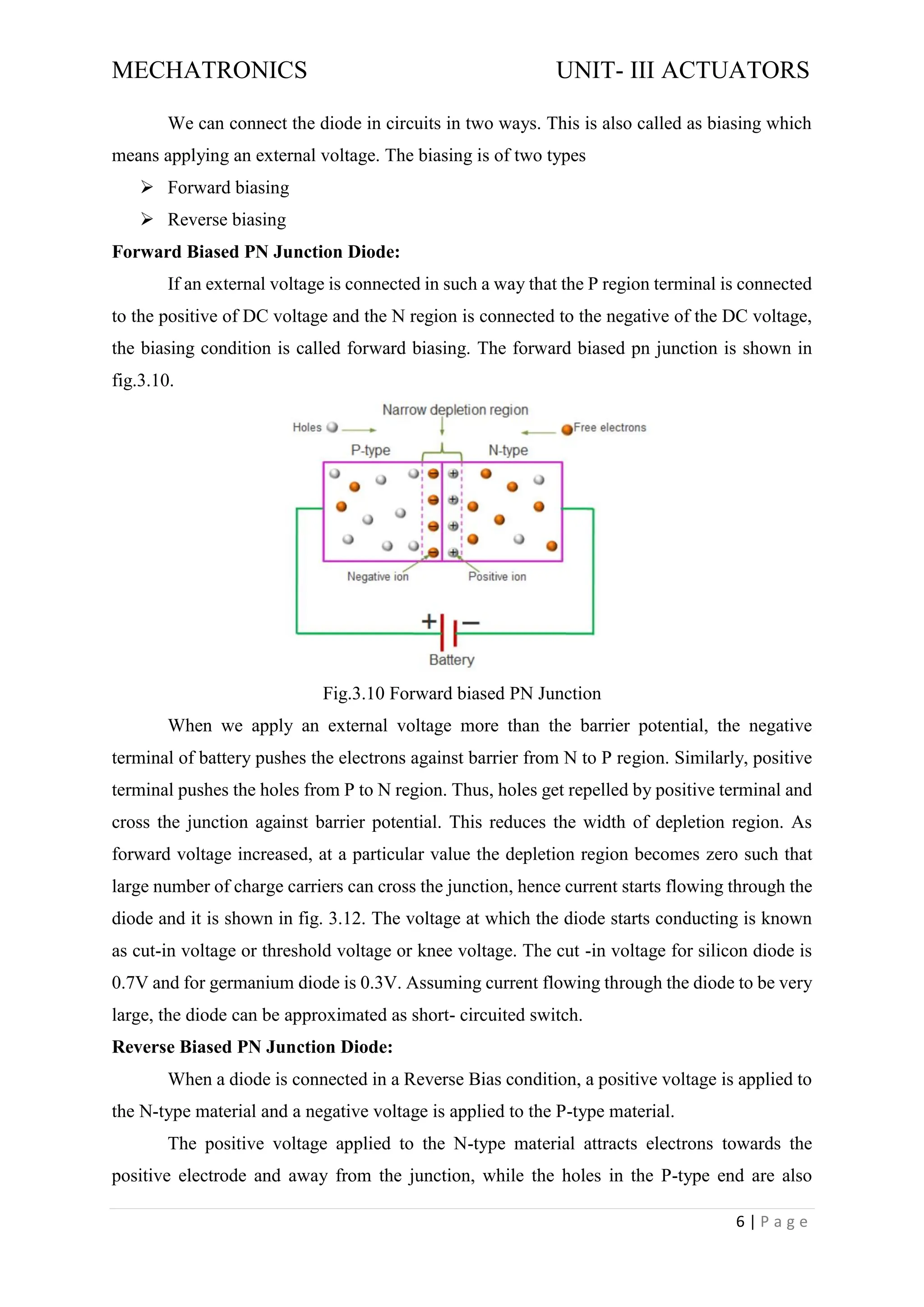 MECHATRONICS UNIT- III ACTUATORS
6 | P a g e
We can connect the diode in circuits in two ways. This is also called as biasing which
means applying an external voltage. The biasing is of two types
➢ Forward biasing
➢ Reverse biasing
Forward Biased PN Junction Diode:
If an external voltage is connected in such a way that the P region terminal is connected
to the positive of DC voltage and the N region is connected to the negative of the DC voltage,
the biasing condition is called forward biasing. The forward biased pn junction is shown in
fig.3.10.
Fig.3.10 Forward biased PN Junction
When we apply an external voltage more than the barrier potential, the negative
terminal of battery pushes the electrons against barrier from N to P region. Similarly, positive
terminal pushes the holes from P to N region. Thus, holes get repelled by positive terminal and
cross the junction against barrier potential. This reduces the width of depletion region. As
forward voltage increased, at a particular value the depletion region becomes zero such that
large number of charge carriers can cross the junction, hence current starts flowing through the
diode and it is shown in fig. 3.12. The voltage at which the diode starts conducting is known
as cut-in voltage or threshold voltage or knee voltage. The cut -in voltage for silicon diode is
0.7V and for germanium diode is 0.3V. Assuming current flowing through the diode to be very
large, the diode can be approximated as short- circuited switch.
Reverse Biased PN Junction Diode:
When a diode is connected in a Reverse Bias condition, a positive voltage is applied to
the N-type material and a negative voltage is applied to the P-type material.
The positive voltage applied to the N-type material attracts electrons towards the
positive electrode and away from the junction, while the holes in the P-type end are also
 