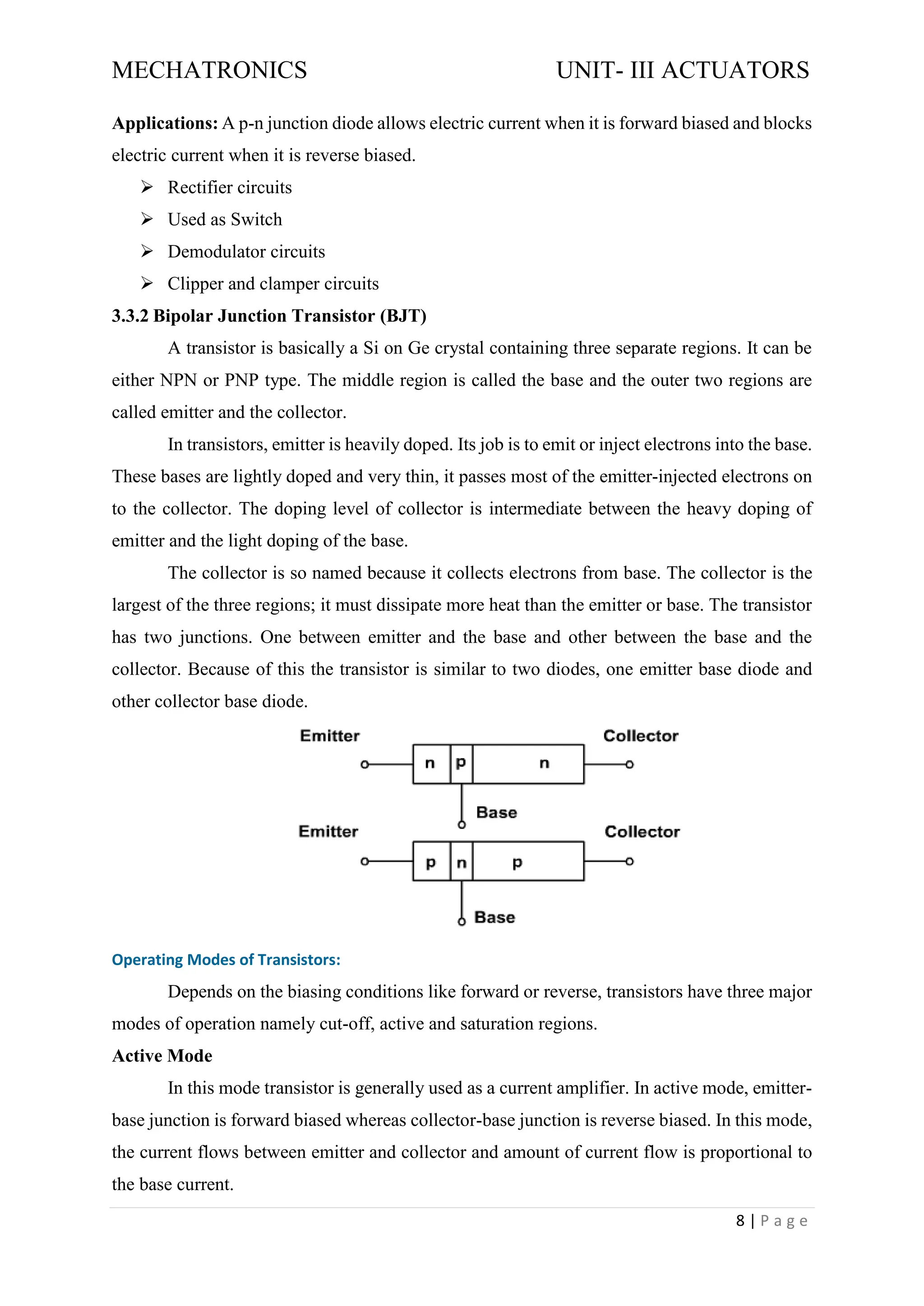 MECHATRONICS UNIT- III ACTUATORS
8 | P a g e
Applications: A p-n junction diode allows electric current when it is forward biased and blocks
electric current when it is reverse biased.
➢ Rectifier circuits
➢ Used as Switch
➢ Demodulator circuits
➢ Clipper and clamper circuits
3.3.2 Bipolar Junction Transistor (BJT)
A transistor is basically a Si on Ge crystal containing three separate regions. It can be
either NPN or PNP type. The middle region is called the base and the outer two regions are
called emitter and the collector.
In transistors, emitter is heavily doped. Its job is to emit or inject electrons into the base.
These bases are lightly doped and very thin, it passes most of the emitter-injected electrons on
to the collector. The doping level of collector is intermediate between the heavy doping of
emitter and the light doping of the base.
The collector is so named because it collects electrons from base. The collector is the
largest of the three regions; it must dissipate more heat than the emitter or base. The transistor
has two junctions. One between emitter and the base and other between the base and the
collector. Because of this the transistor is similar to two diodes, one emitter base diode and
other collector base diode.
Operating Modes of Transistors:
Depends on the biasing conditions like forward or reverse, transistors have three major
modes of operation namely cut-off, active and saturation regions.
Active Mode
In this mode transistor is generally used as a current amplifier. In active mode, emitter-
base junction is forward biased whereas collector-base junction is reverse biased. In this mode,
the current flows between emitter and collector and amount of current flow is proportional to
the base current.
 