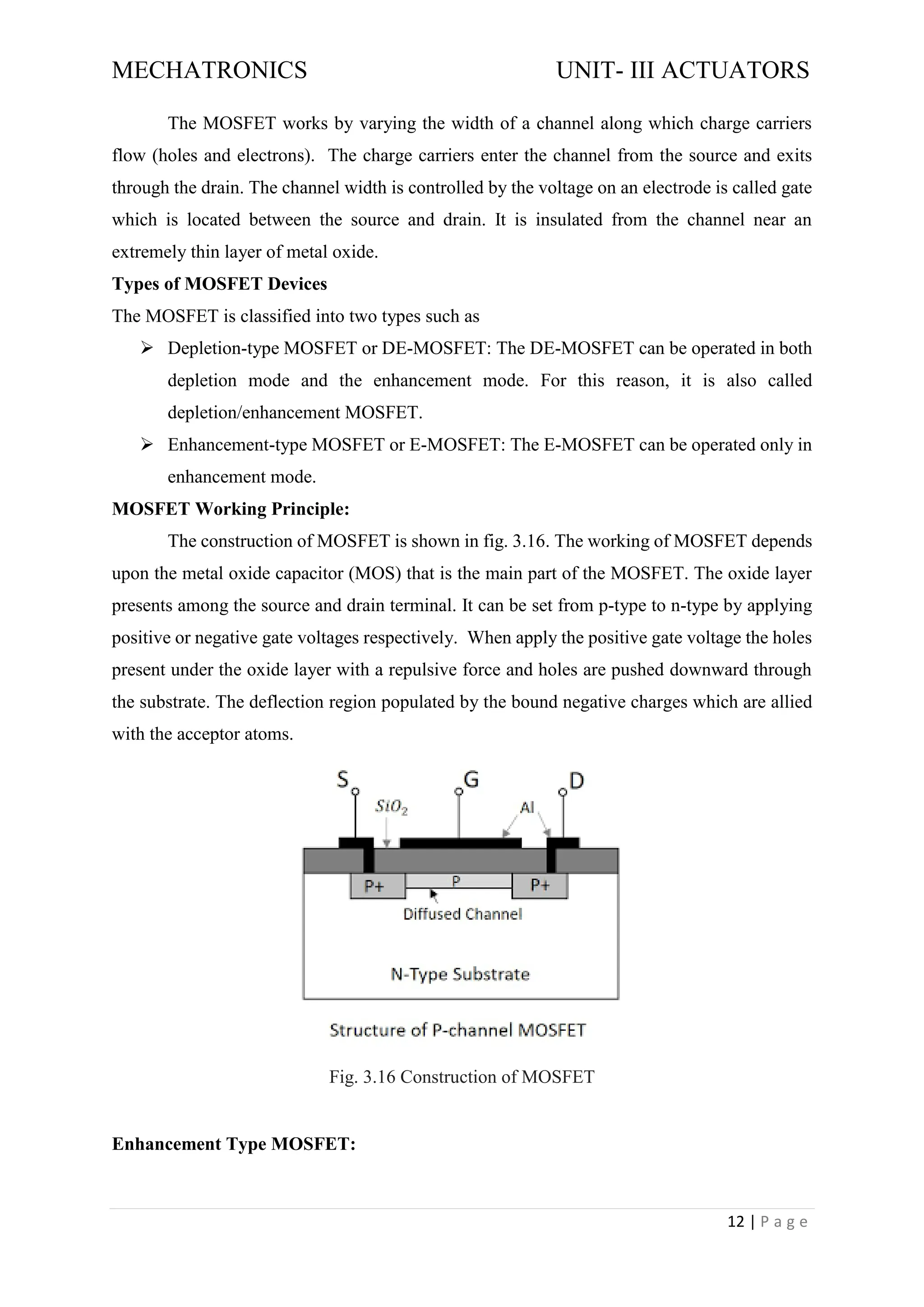 MECHATRONICS UNIT- III ACTUATORS
12 | P a g e
The MOSFET works by varying the width of a channel along which charge carriers
flow (holes and electrons). The charge carriers enter the channel from the source and exits
through the drain. The channel width is controlled by the voltage on an electrode is called gate
which is located between the source and drain. It is insulated from the channel near an
extremely thin layer of metal oxide.
Types of MOSFET Devices
The MOSFET is classified into two types such as
➢ Depletion-type MOSFET or DE-MOSFET: The DE-MOSFET can be operated in both
depletion mode and the enhancement mode. For this reason, it is also called
depletion/enhancement MOSFET.
➢ Enhancement-type MOSFET or E-MOSFET: The E-MOSFET can be operated only in
enhancement mode.
MOSFET Working Principle:
The construction of MOSFET is shown in fig. 3.16. The working of MOSFET depends
upon the metal oxide capacitor (MOS) that is the main part of the MOSFET. The oxide layer
presents among the source and drain terminal. It can be set from p-type to n-type by applying
positive or negative gate voltages respectively. When apply the positive gate voltage the holes
present under the oxide layer with a repulsive force and holes are pushed downward through
the substrate. The deflection region populated by the bound negative charges which are allied
with the acceptor atoms.
Fig. 3.16 Construction of MOSFET
Enhancement Type MOSFET:
 