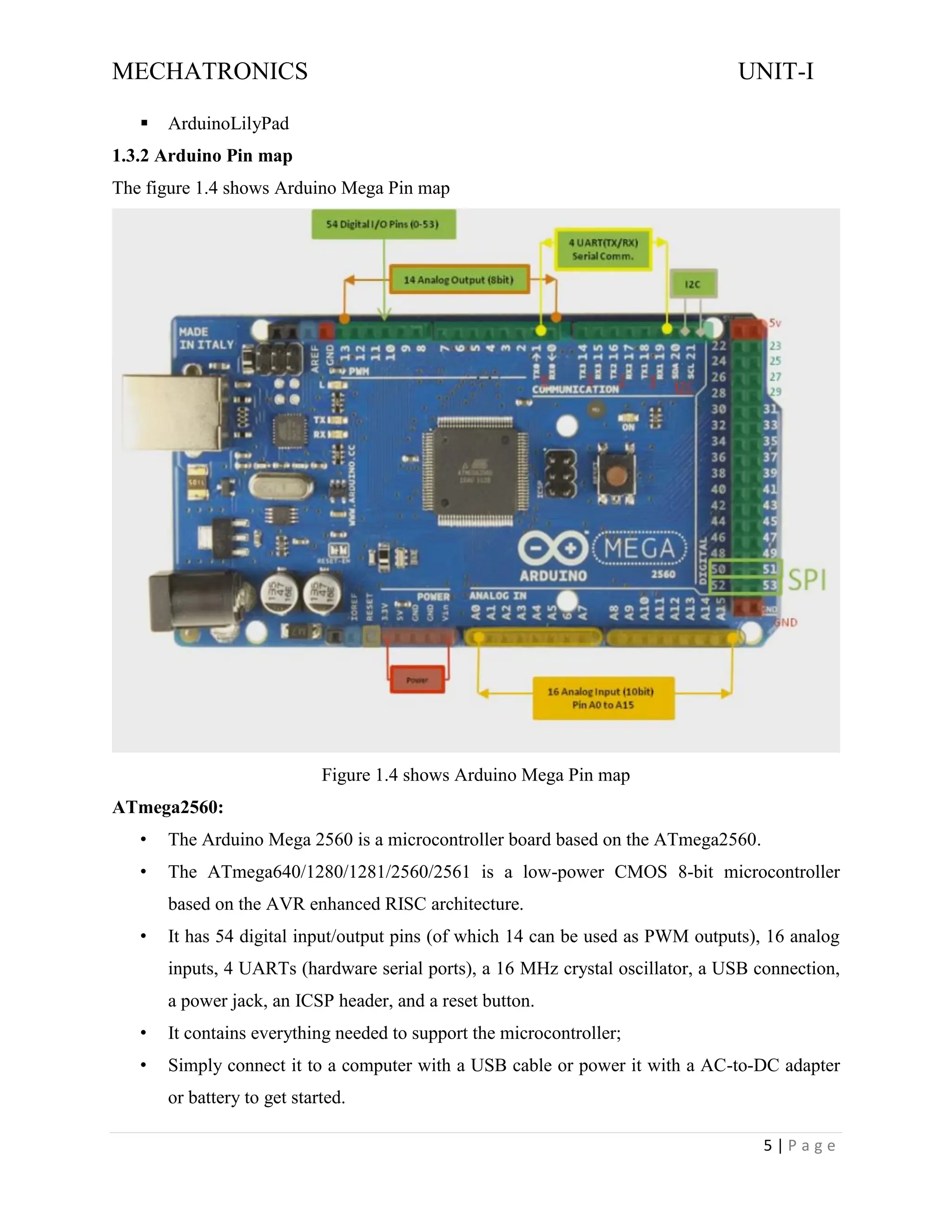 MECHATRONICS UNIT-I
5 | P a g e
▪ ArduinoLilyPad
1.3.2 Arduino Pin map
The figure 1.4 shows Arduino Mega Pin map
Figure 1.4 shows Arduino Mega Pin map
ATmega2560:
• The Arduino Mega 2560 is a microcontroller board based on the ATmega2560.
• The ATmega640/1280/1281/2560/2561 is a low-power CMOS 8-bit microcontroller
based on the AVR enhanced RISC architecture.
• It has 54 digital input/output pins (of which 14 can be used as PWM outputs), 16 analog
inputs, 4 UARTs (hardware serial ports), a 16 MHz crystal oscillator, a USB connection,
a power jack, an ICSP header, and a reset button.
• It contains everything needed to support the microcontroller;
• Simply connect it to a computer with a USB cable or power it with a AC-to-DC adapter
or battery to get started.
 