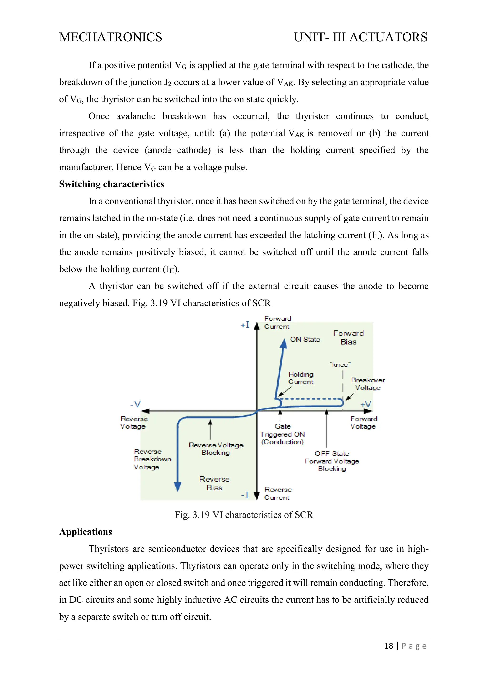 MECHATRONICS UNIT- III ACTUATORS
18 | P a g e
If a positive potential VG is applied at the gate terminal with respect to the cathode, the
breakdown of the junction J2 occurs at a lower value of VAK. By selecting an appropriate value
of VG, the thyristor can be switched into the on state quickly.
Once avalanche breakdown has occurred, the thyristor continues to conduct,
irrespective of the gate voltage, until: (a) the potential VAK is removed or (b) the current
through the device (anode−cathode) is less than the holding current specified by the
manufacturer. Hence VG can be a voltage pulse.
Switching characteristics
In a conventional thyristor, once it has been switched on by the gate terminal, the device
remains latched in the on-state (i.e. does not need a continuous supply of gate current to remain
in the on state), providing the anode current has exceeded the latching current (IL). As long as
the anode remains positively biased, it cannot be switched off until the anode current falls
below the holding current (IH).
A thyristor can be switched off if the external circuit causes the anode to become
negatively biased. Fig. 3.19 VI characteristics of SCR
Fig. 3.19 VI characteristics of SCR
Applications
Thyristors are semiconductor devices that are specifically designed for use in high-
power switching applications. Thyristors can operate only in the switching mode, where they
act like either an open or closed switch and once triggered it will remain conducting. Therefore,
in DC circuits and some highly inductive AC circuits the current has to be artificially reduced
by a separate switch or turn off circuit.
 