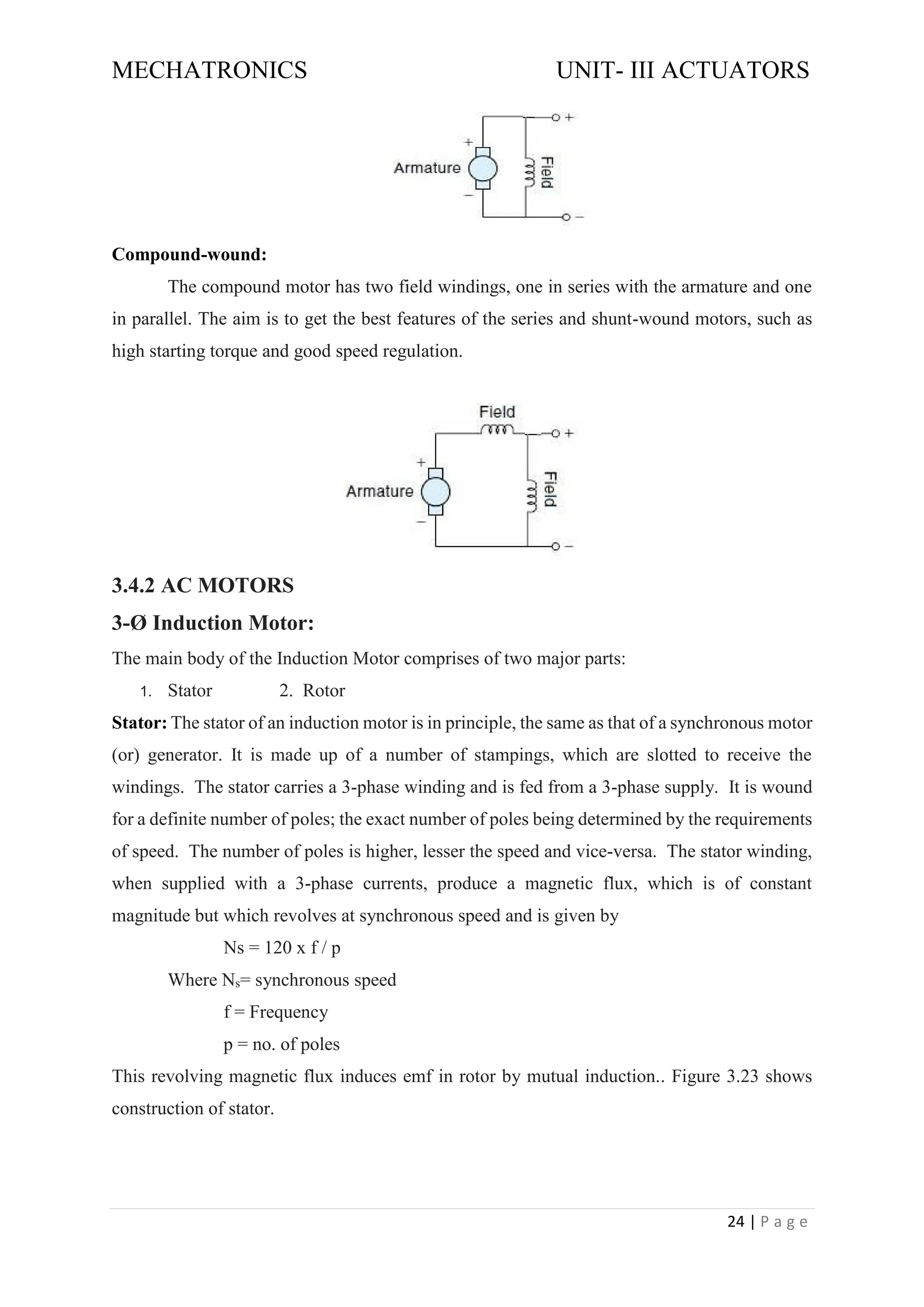 MECHATRONICS UNIT- III ACTUATORS
24 | P a g e
Compound-wound:
The compound motor has two field windings, one in series with the armature and one
in parallel. The aim is to get the best features of the series and shunt-wound motors, such as
high starting torque and good speed regulation.
3.4.2 AC MOTORS
3-Ø Induction Motor:
The main body of the Induction Motor comprises of two major parts:
1. Stator 2. Rotor
Stator: The stator of an induction motor is in principle, the same as that of a synchronous motor
(or) generator. It is made up of a number of stampings, which are slotted to receive the
windings. The stator carries a 3-phase winding and is fed from a 3-phase supply. It is wound
for a definite number of poles; the exact number of poles being determined by the requirements
of speed. The number of poles is higher, lesser the speed and vice-versa. The stator winding,
when supplied with a 3-phase currents, produce a magnetic flux, which is of constant
magnitude but which revolves at synchronous speed and is given by
Ns = 120 x f / p
Where Ns= synchronous speed
f = Frequency
p = no. of poles
This revolving magnetic flux induces emf in rotor by mutual induction.. Figure 3.23 shows
construction of stator.
 