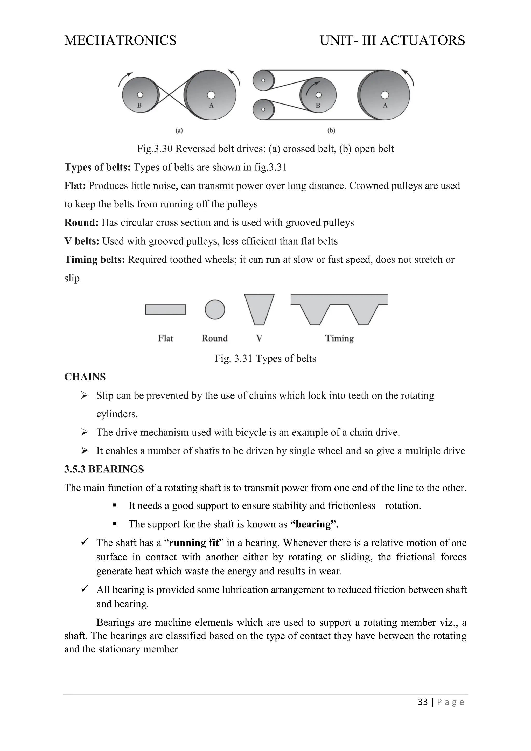 MECHATRONICS UNIT- III ACTUATORS
33 | P a g e
Fig.3.30 Reversed belt drives: (a) crossed belt, (b) open belt
Types of belts: Types of belts are shown in fig.3.31
Flat: Produces little noise, can transmit power over long distance. Crowned pulleys are used
to keep the belts from running off the pulleys
Round: Has circular cross section and is used with grooved pulleys
V belts: Used with grooved pulleys, less efficient than flat belts
Timing belts: Required toothed wheels; it can run at slow or fast speed, does not stretch or
slip
Fig. 3.31 Types of belts
CHAINS
➢ Slip can be prevented by the use of chains which lock into teeth on the rotating
cylinders.
➢ The drive mechanism used with bicycle is an example of a chain drive.
➢ It enables a number of shafts to be driven by single wheel and so give a multiple drive
3.5.3 BEARINGS
The main function of a rotating shaft is to transmit power from one end of the line to the other.
▪ It needs a good support to ensure stability and frictionless rotation.
▪ The support for the shaft is known as “bearing”.
✓ The shaft has a “running fit” in a bearing. Whenever there is a relative motion of one
surface in contact with another either by rotating or sliding, the frictional forces
generate heat which waste the energy and results in wear.
✓ All bearing is provided some lubrication arrangement to reduced friction between shaft
and bearing.
Bearings are machine elements which are used to support a rotating member viz., a
shaft. The bearings are classified based on the type of contact they have between the rotating
and the stationary member
 