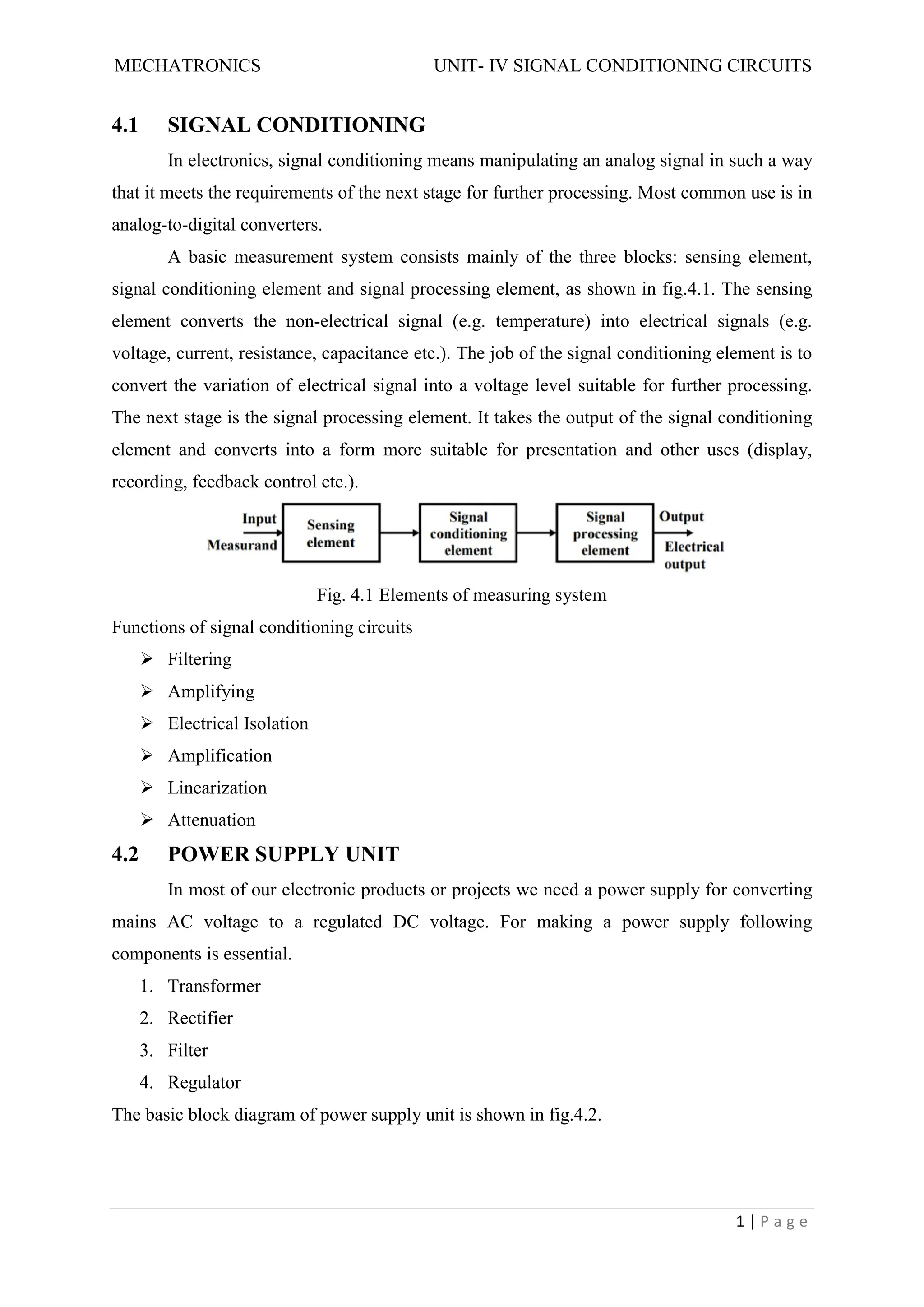 MECHATRONICS UNIT- IV SIGNAL CONDITIONING CIRCUITS
1 | P a g e
4.1 SIGNAL CONDITIONING
In electronics, signal conditioning means manipulating an analog signal in such a way
that it meets the requirements of the next stage for further processing. Most common use is in
analog-to-digital converters.
A basic measurement system consists mainly of the three blocks: sensing element,
signal conditioning element and signal processing element, as shown in fig.4.1. The sensing
element converts the non-electrical signal (e.g. temperature) into electrical signals (e.g.
voltage, current, resistance, capacitance etc.). The job of the signal conditioning element is to
convert the variation of electrical signal into a voltage level suitable for further processing.
The next stage is the signal processing element. It takes the output of the signal conditioning
element and converts into a form more suitable for presentation and other uses (display,
recording, feedback control etc.).
Fig. 4.1 Elements of measuring system
Functions of signal conditioning circuits
 Filtering
 Amplifying
 Electrical Isolation
 Amplification
 Linearization
 Attenuation
4.2 POWER SUPPLY UNIT
In most of our electronic products or projects we need a power supply for converting
mains AC voltage to a regulated DC voltage. For making a power supply following
components is essential.
1. Transformer
2. Rectifier
3. Filter
4. Regulator
The basic block diagram of power supply unit is shown in fig.4.2.
 