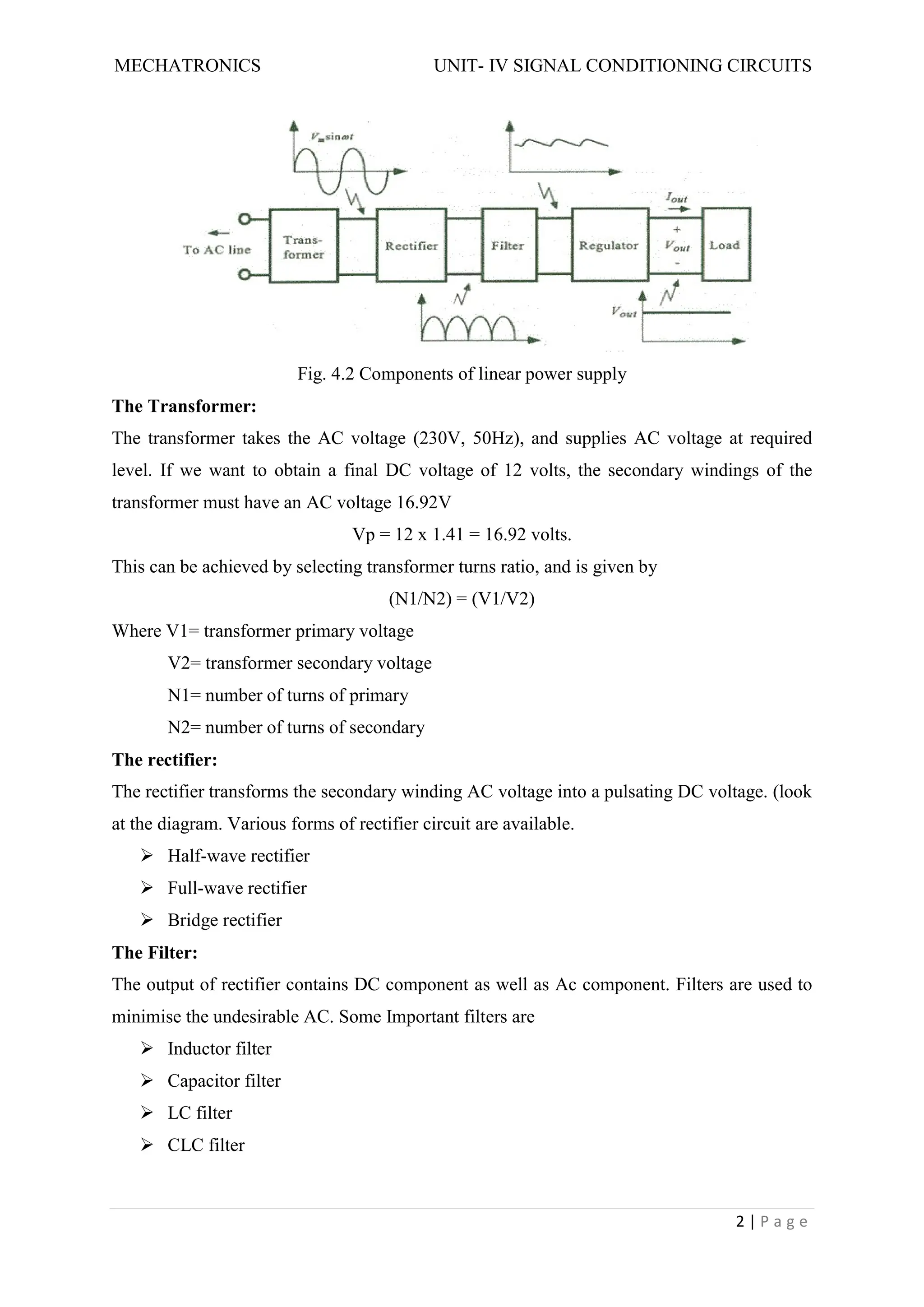 MECHATRONICS UNIT- IV SIGNAL CONDITIONING CIRCUITS
2 | P a g e
Fig. 4.2 Components of linear power supply
The Transformer:
The transformer takes the AC voltage (230V, 50Hz), and supplies AC voltage at required
level. If we want to obtain a final DC voltage of 12 volts, the secondary windings of the
transformer must have an AC voltage 16.92V
Vp = 12 x 1.41 = 16.92 volts.
This can be achieved by selecting transformer turns ratio, and is given by
(N1/N2) = (V1/V2)
Where V1= transformer primary voltage
V2= transformer secondary voltage
N1= number of turns of primary
N2= number of turns of secondary
The rectifier:
The rectifier transforms the secondary winding AC voltage into a pulsating DC voltage. (look
at the diagram. Various forms of rectifier circuit are available.
 Half-wave rectifier
 Full-wave rectifier
 Bridge rectifier
The Filter:
The output of rectifier contains DC component as well as Ac component. Filters are used to
minimise the undesirable AC. Some Important filters are
 Inductor filter
 Capacitor filter
 LC filter
 CLC filter
 