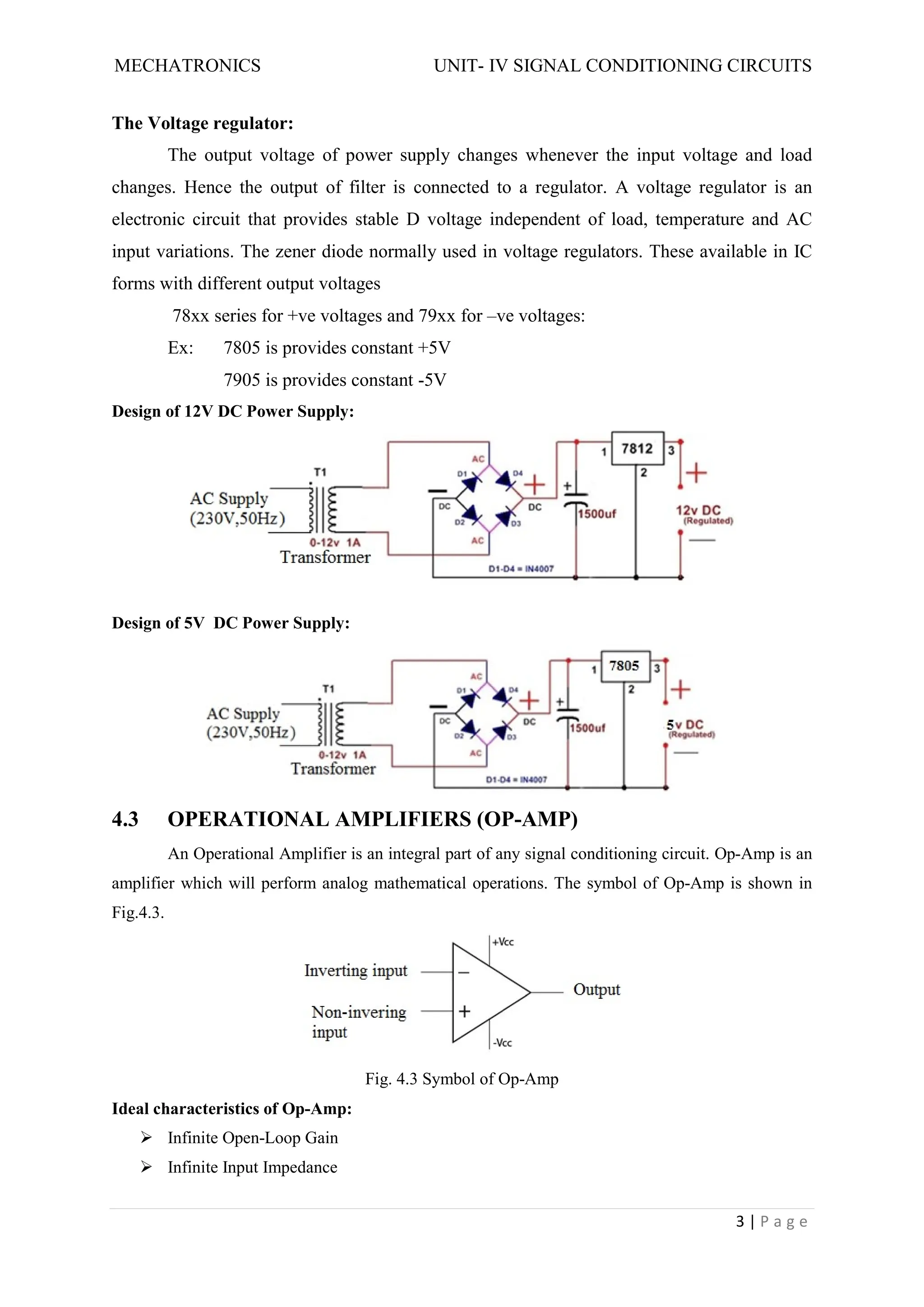 MECHATRONICS UNIT- IV SIGNAL CONDITIONING CIRCUITS
3 | P a g e
The Voltage regulator:
The output voltage of power supply changes whenever the input voltage and load
changes. Hence the output of filter is connected to a regulator. A voltage regulator is an
electronic circuit that provides stable D voltage independent of load, temperature and AC
input variations. The zener diode normally used in voltage regulators. These available in IC
forms with different output voltages
78xx series for +ve voltages and 79xx for –ve voltages:
Ex: 7805 is provides constant +5V
7905 is provides constant -5V
Design of 12V DC Power Supply:
Design of 5V DC Power Supply:
4.3 OPERATIONAL AMPLIFIERS (OP-AMP)
An Operational Amplifier is an integral part of any signal conditioning circuit. Op-Amp is an
amplifier which will perform analog mathematical operations. The symbol of Op-Amp is shown in
Fig.4.3.
Fig. 4.3 Symbol of Op-Amp
Ideal characteristics of Op-Amp:
 Infinite Open-Loop Gain
 Infinite Input Impedance
 