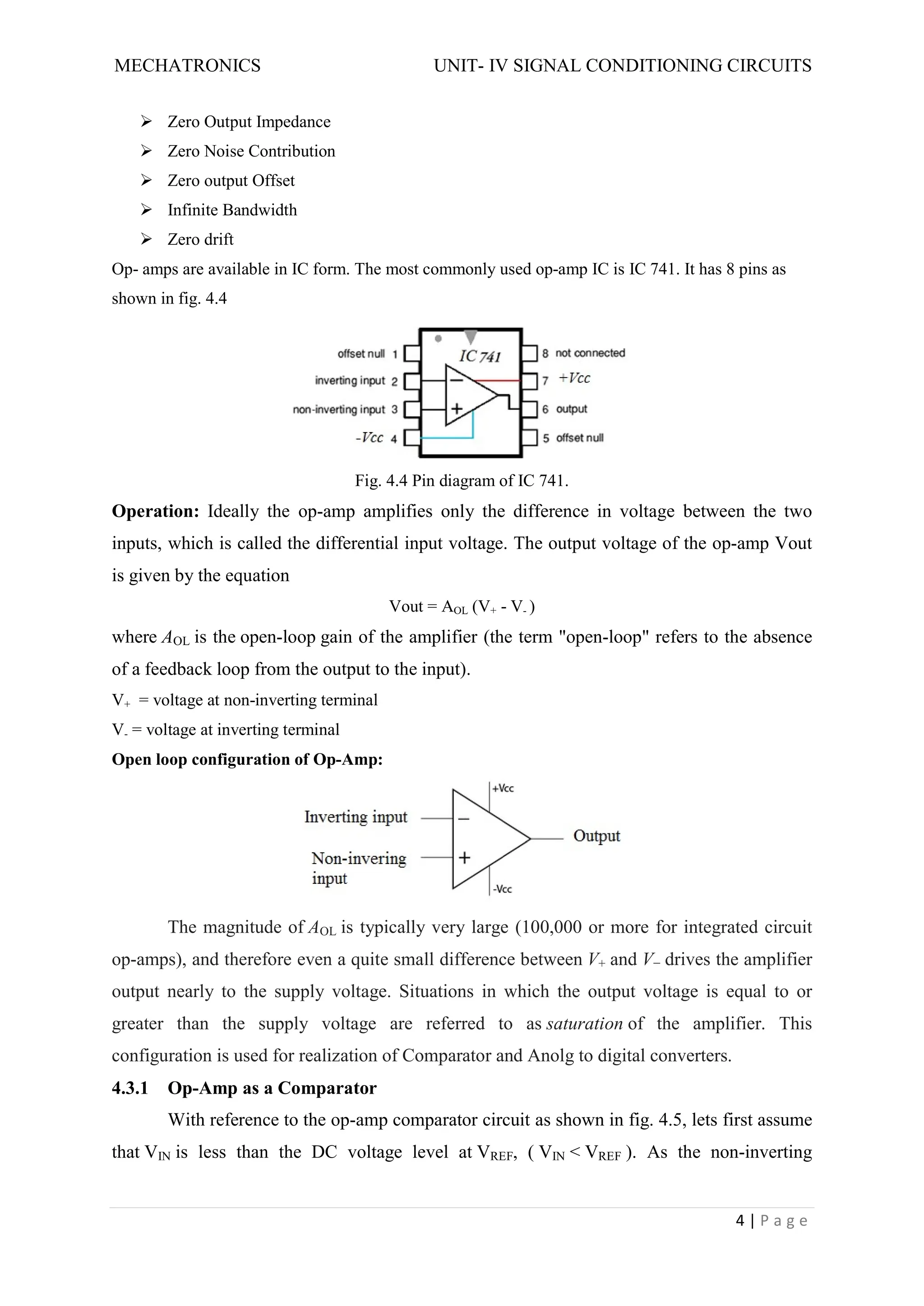 MECHATRONICS UNIT- IV SIGNAL CONDITIONING CIRCUITS
4 | P a g e
 Zero Output Impedance
 Zero Noise Contribution
 Zero output Offset
 Infinite Bandwidth
 Zero drift
Op- amps are available in IC form. The most commonly used op-amp IC is IC 741. It has 8 pins as
shown in fig. 4.4
Fig. 4.4 Pin diagram of IC 741.
Operation: Ideally the op-amp amplifies only the difference in voltage between the two
inputs, which is called the differential input voltage. The output voltage of the op-amp Vout
is given by the equation
Vout = AOL (V+ - V- )
where AOL is the open-loop gain of the amplifier (the term "open-loop" refers to the absence
of a feedback loop from the output to the input).
V+ = voltage at non-inverting terminal
V- = voltage at inverting terminal
Open loop configuration of Op-Amp:
The magnitude of AOL is typically very large (100,000 or more for integrated circuit
op-amps), and therefore even a quite small difference between V+ and V− drives the amplifier
output nearly to the supply voltage. Situations in which the output voltage is equal to or
greater than the supply voltage are referred to as saturation of the amplifier. This
configuration is used for realization of Comparator and Anolg to digital converters.
4.3.1 Op-Amp as a Comparator
With reference to the op-amp comparator circuit as shown in fig. 4.5, lets first assume
that VIN is less than the DC voltage level at VREF, ( VIN < VREF ). As the non-inverting
 
