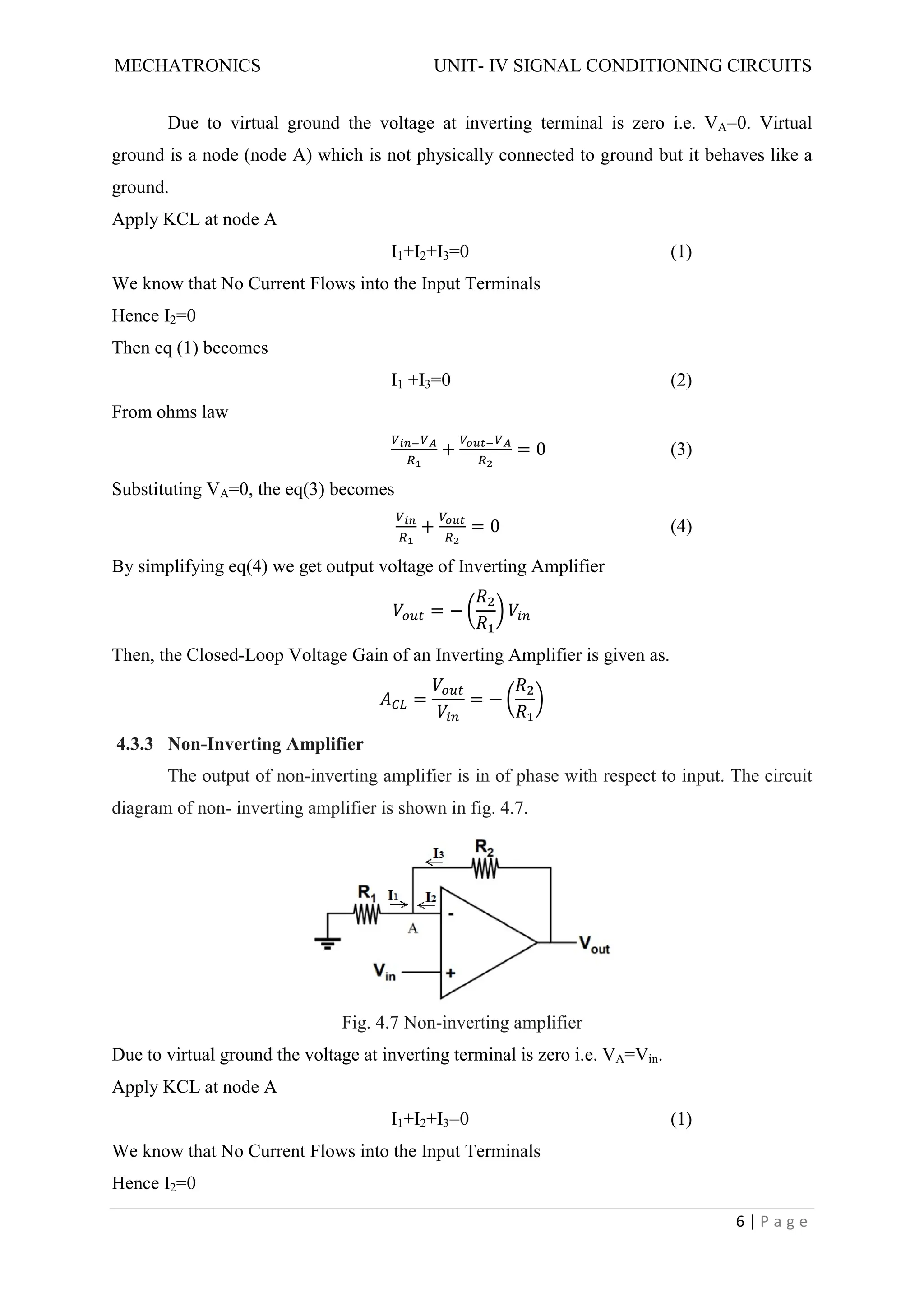 MECHATRONICS UNIT- IV SIGNAL CONDITIONING CIRCUITS
6 | P a g e
Due to virtual ground the voltage at inverting terminal is zero i.e. VA=0. Virtual
ground is a node (node A) which is not physically connected to ground but it behaves like a
ground.
Apply KCL at node A
I1+I2+I3=0 (1)
We know that No Current Flows into the Input Terminals
Hence I2=0
Then eq (1) becomes
I1 +I3=0 (2)
From ohms law
+ = 0 (3)
Substituting VA=0, the eq(3) becomes
+ = 0 (4)
By simplifying eq(4) we get output voltage of Inverting Amplifier
= −
Then, the Closed-Loop Voltage Gain of an Inverting Amplifier is given as.
= = −
4.3.3 Non-Inverting Amplifier
The output of non-inverting amplifier is in of phase with respect to input. The circuit
diagram of non- inverting amplifier is shown in fig. 4.7.
Fig. 4.7 Non-inverting amplifier
Due to virtual ground the voltage at inverting terminal is zero i.e. VA=Vin.
Apply KCL at node A
I1+I2+I3=0 (1)
We know that No Current Flows into the Input Terminals
Hence I2=0
 