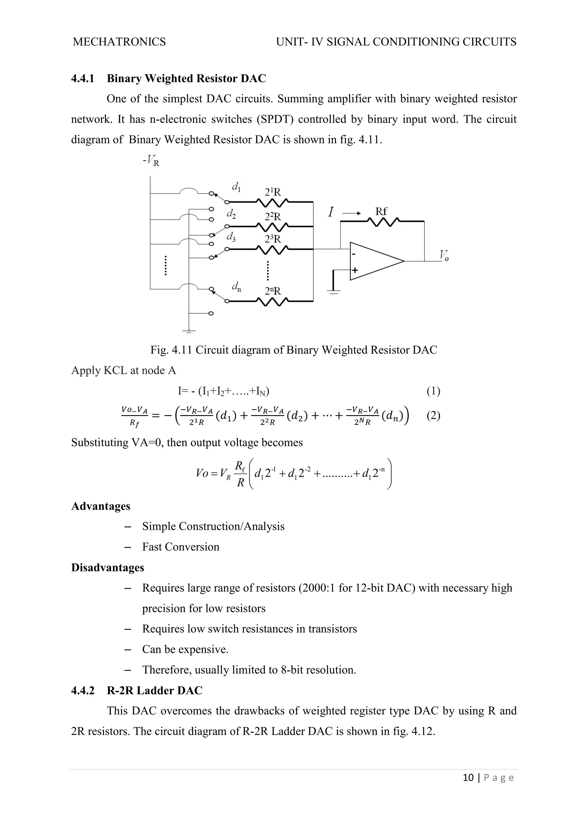 MECHATRONICS UNIT- IV SIGNAL CONDITIONING CIRCUITS
10 | P a g e
4.4.1 Binary Weighted Resistor DAC
One of the simplest DAC circuits. Summing amplifier with binary weighted resistor
network. It has n-electronic switches (SPDT) controlled by binary input word. The circuit
diagram of Binary Weighted Resistor DAC is shown in fig. 4.11.
Fig. 4.11 Circuit diagram of Binary Weighted Resistor DAC
Apply KCL at node A
I= - (I1+I2+…..+IN) (1)
= − ( ) + ( ) + ⋯ + ( ) (2)
Substituting VA=0, then output voltage becomes











 n
-
1
2
-
1
1
-
1
f
2
..........
2
2 d
d
d
R
R
V
Vo R
Advantages
– Simple Construction/Analysis
– Fast Conversion
Disadvantages
– Requires large range of resistors (2000:1 for 12-bit DAC) with necessary high
precision for low resistors
– Requires low switch resistances in transistors
– Can be expensive.
– Therefore, usually limited to 8-bit resolution.
4.4.2 R-2R Ladder DAC
This DAC overcomes the drawbacks of weighted register type DAC by using R and
2R resistors. The circuit diagram of R-2R Ladder DAC is shown in fig. 4.12.
 