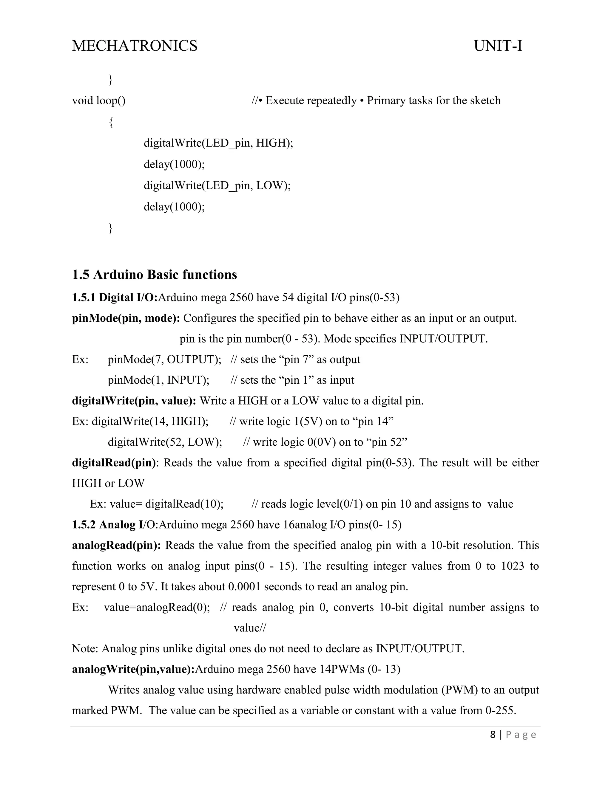 MECHATRONICS UNIT-I
8 | P a g e
}
void loop() //• Execute repeatedly • Primary tasks for the sketch
{
digitalWrite(LED_pin, HIGH);
delay(1000);
digitalWrite(LED_pin, LOW);
delay(1000);
}
1.5 Arduino Basic functions
1.5.1 Digital I/O:Arduino mega 2560 have 54 digital I/O pins(0-53)
pinMode(pin, mode): Configures the specified pin to behave either as an input or an output.
pin is the pin number(0 - 53). Mode specifies INPUT/OUTPUT.
Ex: pinMode(7, OUTPUT); // sets the “pin 7” as output
pinMode(1, INPUT); // sets the “pin 1” as input
digitalWrite(pin, value): Write a HIGH or a LOW value to a digital pin.
Ex: digitalWrite(14, HIGH); // write logic 1(5V) on to “pin 14”
digitalWrite(52, LOW); // write logic 0(0V) on to “pin 52”
digitalRead(pin): Reads the value from a specified digital pin(0-53). The result will be either
HIGH or LOW
Ex: value= digitalRead(10); // reads logic level(0/1) on pin 10 and assigns to value
1.5.2 Analog I/O:Arduino mega 2560 have 16analog I/O pins(0- 15)
analogRead(pin): Reads the value from the specified analog pin with a 10-bit resolution. This
function works on analog input pins(0 - 15). The resulting integer values from 0 to 1023 to
represent 0 to 5V. It takes about 0.0001 seconds to read an analog pin.
Ex: value=analogRead(0); // reads analog pin 0, converts 10-bit digital number assigns to
value//
Note: Analog pins unlike digital ones do not need to declare as INPUT/OUTPUT.
analogWrite(pin,value):Arduino mega 2560 have 14PWMs (0- 13)
Writes analog value using hardware enabled pulse width modulation (PWM) to an output
marked PWM. The value can be specified as a variable or constant with a value from 0-255.
 