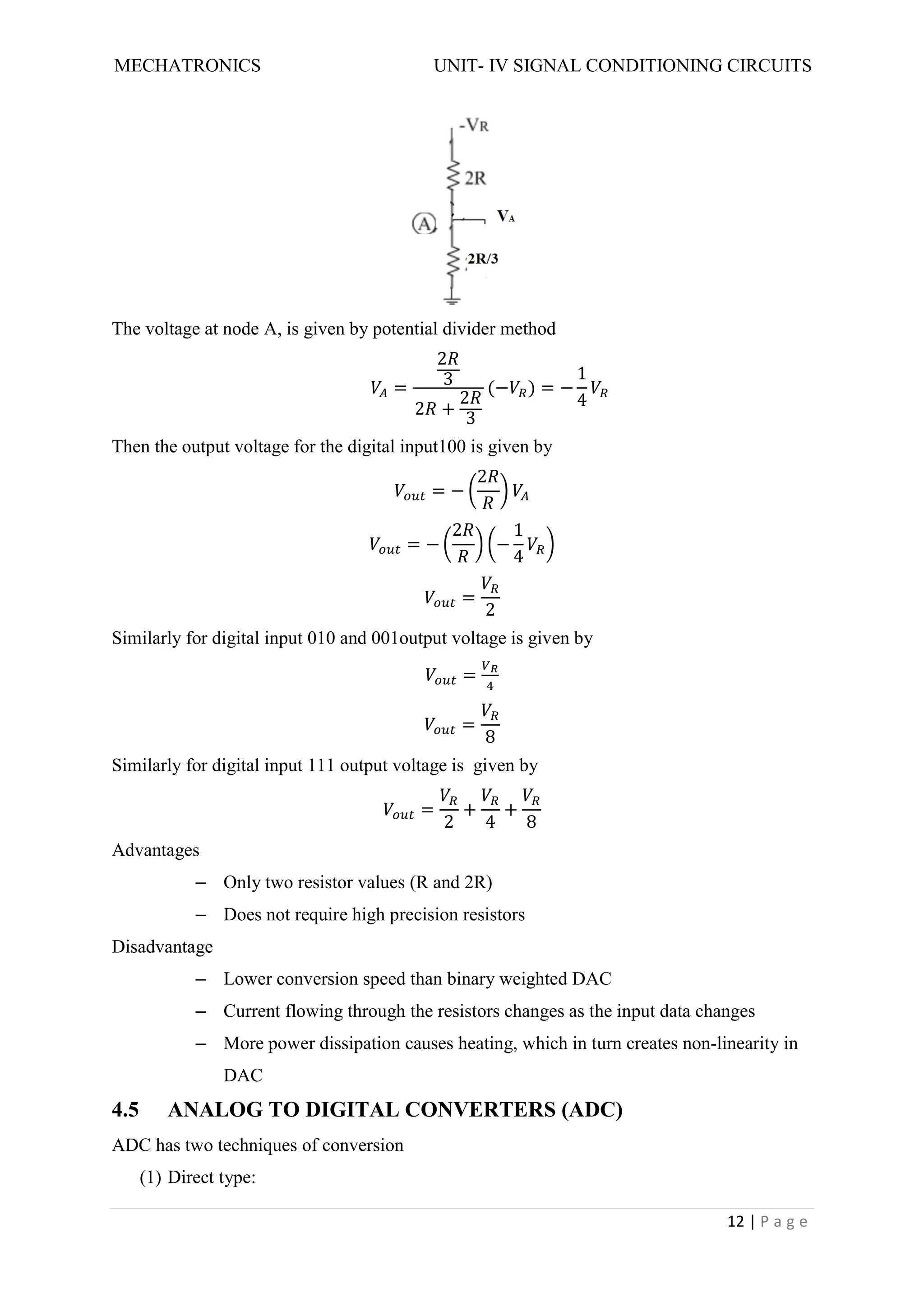 MECHATRONICS UNIT- IV SIGNAL CONDITIONING CIRCUITS
12 | P a g e
The voltage at node A, is given by potential divider method
=
2
3
2 +
2
3
(− ) = −
1
4
Then the output voltage for the digital input100 is given by
= −
2
= −
2
−
1
4
=
2
Similarly for digital input 010 and 001output voltage is given by
=
=
8
Similarly for digital input 111 output voltage is given by
=
2
+
4
+
8
Advantages
– Only two resistor values (R and 2R)
– Does not require high precision resistors
Disadvantage
– Lower conversion speed than binary weighted DAC
– Current flowing through the resistors changes as the input data changes
– More power dissipation causes heating, which in turn creates non-linearity in
DAC
4.5 ANALOG TO DIGITAL CONVERTERS (ADC)
ADC has two techniques of conversion
(1) Direct type:
 