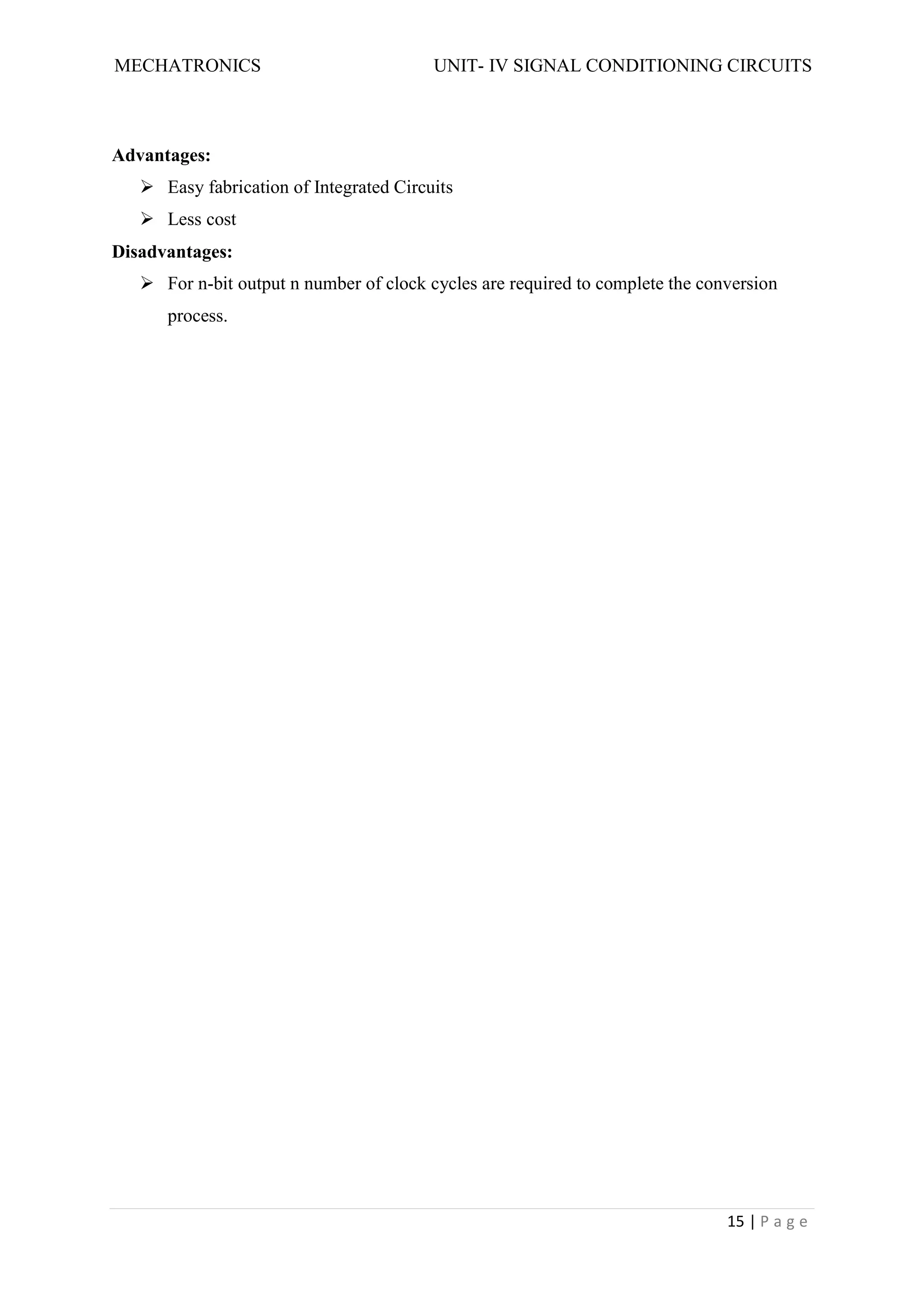 MECHATRONICS UNIT- IV SIGNAL CONDITIONING CIRCUITS
15 | P a g e
Advantages:
 Easy fabrication of Integrated Circuits
 Less cost
Disadvantages:
 For n-bit output n number of clock cycles are required to complete the conversion
process.
 