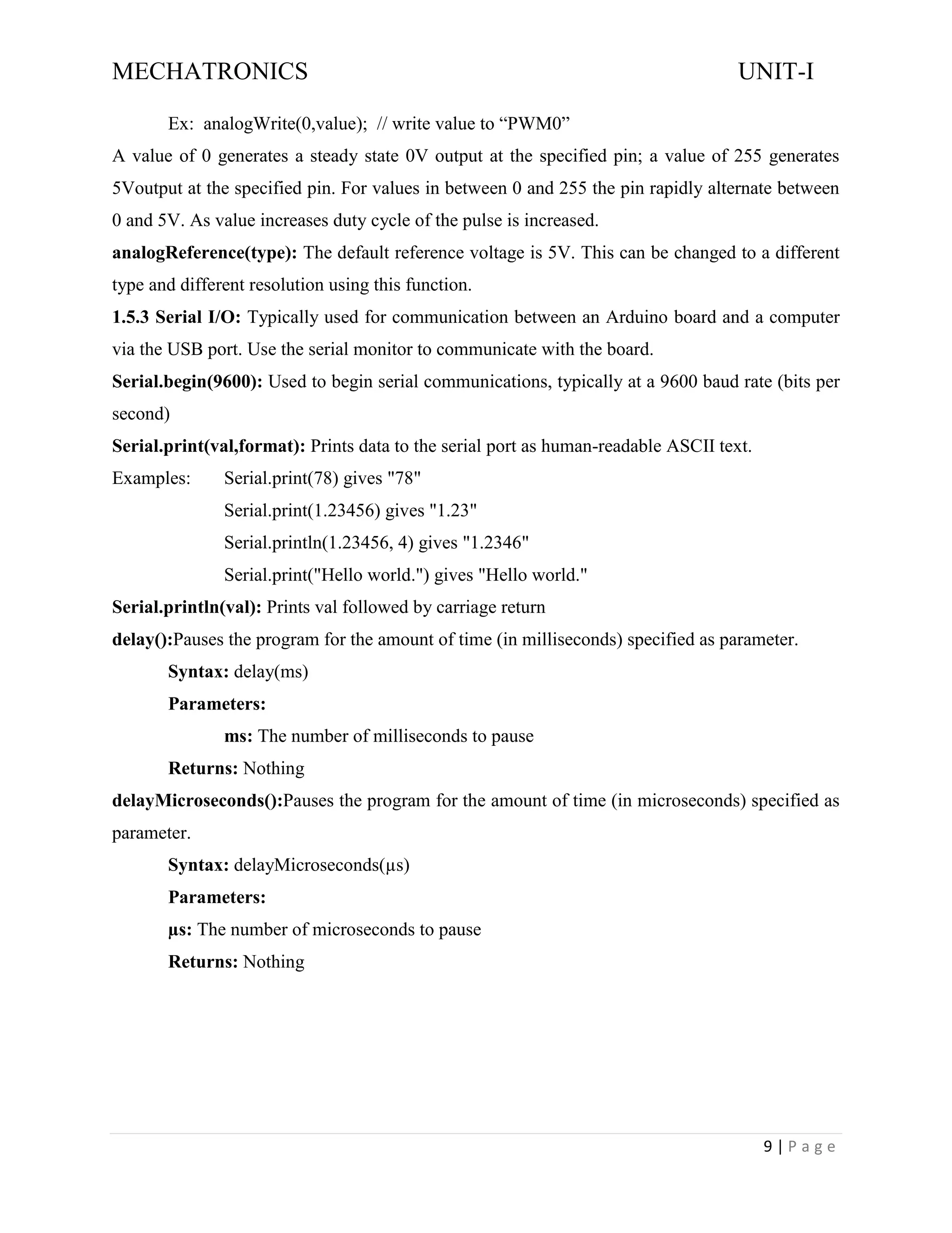 MECHATRONICS UNIT-I
9 | P a g e
Ex: analogWrite(0,value); // write value to “PWM0”
A value of 0 generates a steady state 0V output at the specified pin; a value of 255 generates
5Voutput at the specified pin. For values in between 0 and 255 the pin rapidly alternate between
0 and 5V. As value increases duty cycle of the pulse is increased.
analogReference(type): The default reference voltage is 5V. This can be changed to a different
type and different resolution using this function.
1.5.3 Serial I/O: Typically used for communication between an Arduino board and a computer
via the USB port. Use the serial monitor to communicate with the board.
Serial.begin(9600): Used to begin serial communications, typically at a 9600 baud rate (bits per
second)
Serial.print(val,format): Prints data to the serial port as human-readable ASCII text.
Examples: Serial.print(78) gives "78"
Serial.print(1.23456) gives "1.23"
Serial.println(1.23456, 4) gives "1.2346"
Serial.print("Hello world.") gives "Hello world."
Serial.println(val): Prints val followed by carriage return
delay():Pauses the program for the amount of time (in milliseconds) specified as parameter.
Syntax: delay(ms)
Parameters:
ms: The number of milliseconds to pause
Returns: Nothing
delayMicroseconds():Pauses the program for the amount of time (in microseconds) specified as
parameter.
Syntax: delayMicroseconds(µs)
Parameters:
µs: The number of microseconds to pause
Returns: Nothing
 