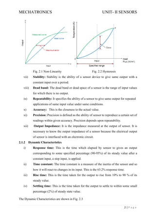 MECHATRONICS UNIT- II SENSORS
2 | P a g e
Fig. 2.1 Non-Linearity Fig. 2.2 Hysteresis
vii) Stability: Stability is the ability of a sensor device to give same output with a
constant input over a period.
viii) Dead band: The dead band or dead space of a sensor is the range of input values
for which there is no output.
ix) Repeatability: It specifies the ability of a sensor to give same output for repeated
applications of same input value under same conditions.
x) Accuracy: This is the closeness to the actual value.
xi) Precision: Precision is defined as the ability of sensor to reproduce a certain set of
readings within given accuracy. Precision depends upon repeatability.
xii) Output Impedance: It is the impedance measured at the output of sensor. It is
necessary to know the output impedance of a sensor because the electrical output
of sensor is interfaced with an electronic circuit.
2.1.2 Dynamic Characteristics
i) Response time: This is the time which elapsed by sensor to gives an output
corresponding to some specified percentage (90-95%) of its steady value after a
constant input, a step input, is applied.
ii) Time constant: The time constant is a measure of the inertia of the sensor and so
how it will react to changes in its input. This is the 63.2% response time.
iii) Rise time: This is the time taken for the output to rise from 10% to 90 % of its
steady value.
iv) Settling time: This is the time taken for the output to settle to within some small
percentage (2%) of steady state value.
The Dynamic Characteristics are shown in Fig. 2.3
 
