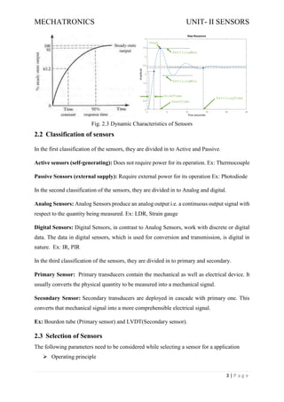 MECHATRONICS UNIT- II SENSORS
3 | P a g e
Fig. 2.3 Dynamic Characteristics of Sensors
2.2 Classification of sensors
In the first classification of the sensors, they are divided in to Active and Passive.
Active sensors (self-generating): Does not require power for its operation. Ex: Thermocouple
Passive Sensors (external supply): Require external power for its operation Ex: Photodiode
In the second classification of the sensors, they are divided in to Analog and digital.
Analog Sensors: Analog Sensors produce an analog output i.e. a continuous output signal with
respect to the quantity being measured. Ex: LDR, Strain gauge
Digital Sensors: Digital Sensors, in contrast to Analog Sensors, work with discrete or digital
data. The data in digital sensors, which is used for conversion and transmission, is digital in
nature. Ex: IR, PIR
In the third classification of the sensors, they are divided in to primary and secondary.
Primary Sensor: Primary transducers contain the mechanical as well as electrical device. It
usually converts the physical quantity to be measured into a mechanical signal.
Secondary Sensor: Secondary transducers are deployed in cascade with primary one. This
converts that mechanical signal into a more comprehensible electrical signal.
Ex: Bourdon tube (Primary sensor) and LVDT(Secondary sensor).
2.3 Selection of Sensors
The following parameters need to be considered while selecting a sensor for a application
➢ Operating principle
 